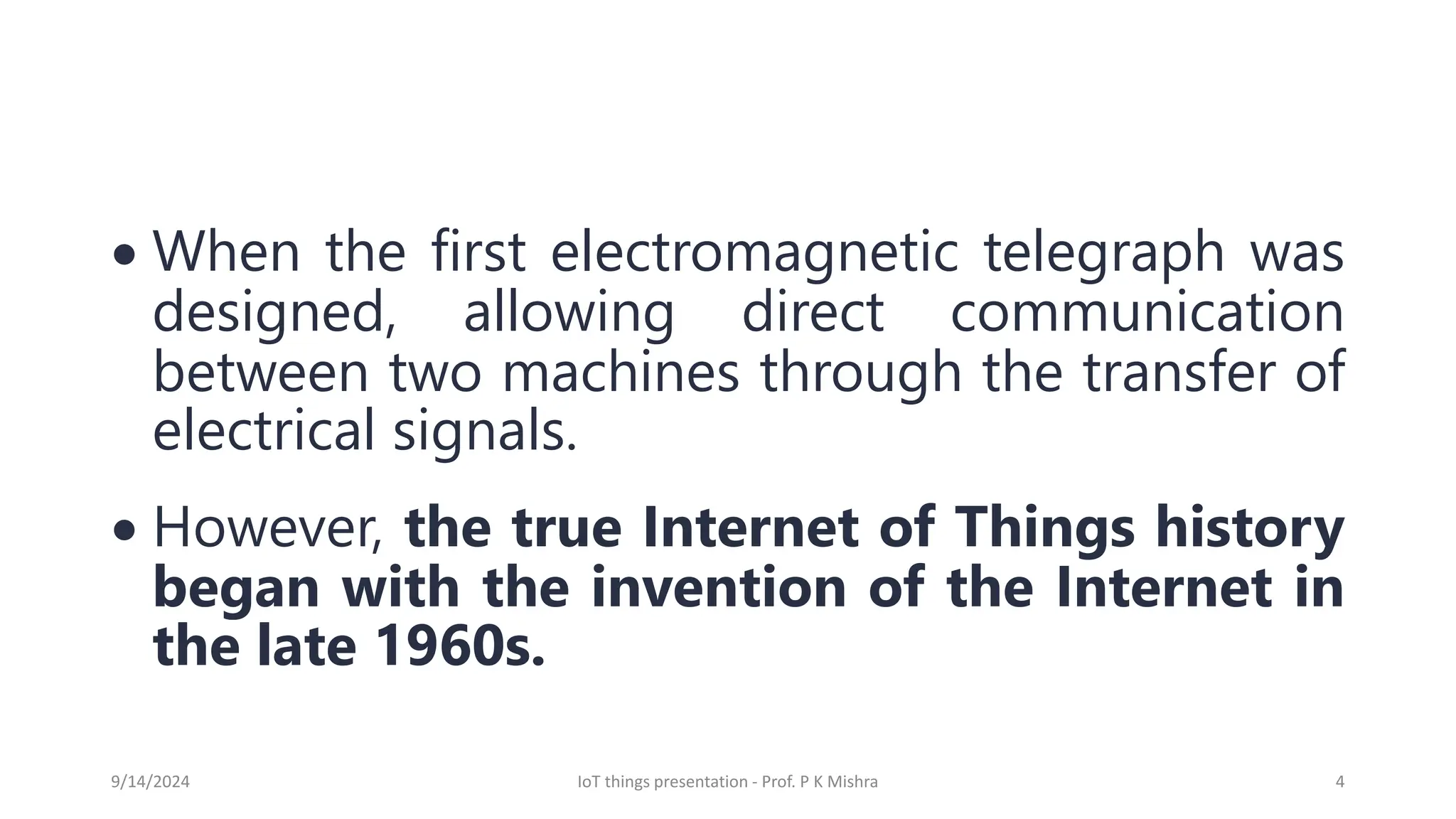 • When the first electromagnetic telegraph was
designed, allowing direct communication
between two machines through the transfer of
electrical signals.
• However, the true Internet of Things history
began with the invention of the Internet in
the late 1960s.
9/14/2024 IoT things presentation - Prof. P K Mishra 4
 