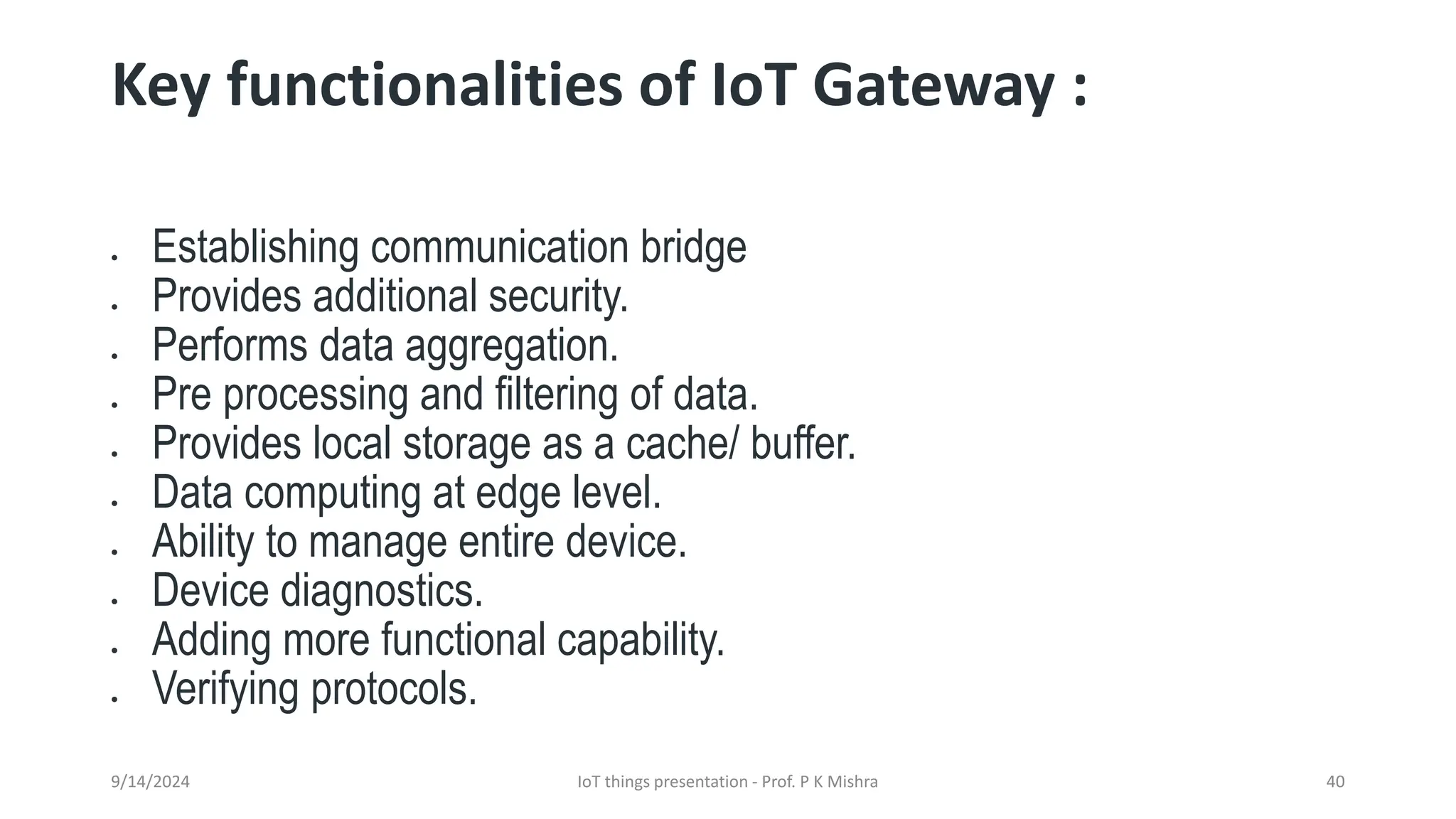 Key functionalities of IoT Gateway :
• Establishing communication bridge
• Provides additional security.
• Performs data aggregation.
• Pre processing and filtering of data.
• Provides local storage as a cache/ buffer.
• Data computing at edge level.
• Ability to manage entire device.
• Device diagnostics.
• Adding more functional capability.
• Verifying protocols.
9/14/2024 IoT things presentation - Prof. P K Mishra 40
 