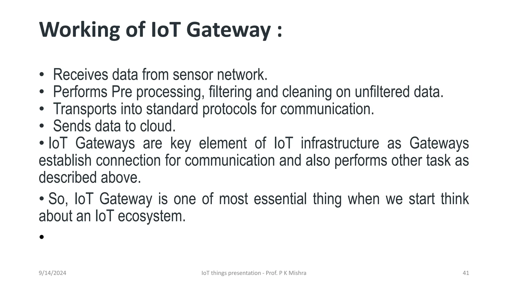 Working of IoT Gateway :
• Receives data from sensor network.
• Performs Pre processing, filtering and cleaning on unfiltered data.
• Transports into standard protocols for communication.
• Sends data to cloud.
• IoT Gateways are key element of IoT infrastructure as Gateways
establish connection for communication and also performs other task as
described above.
• So, IoT Gateway is one of most essential thing when we start think
about an IoT ecosystem.
•
9/14/2024 IoT things presentation - Prof. P K Mishra 41
 