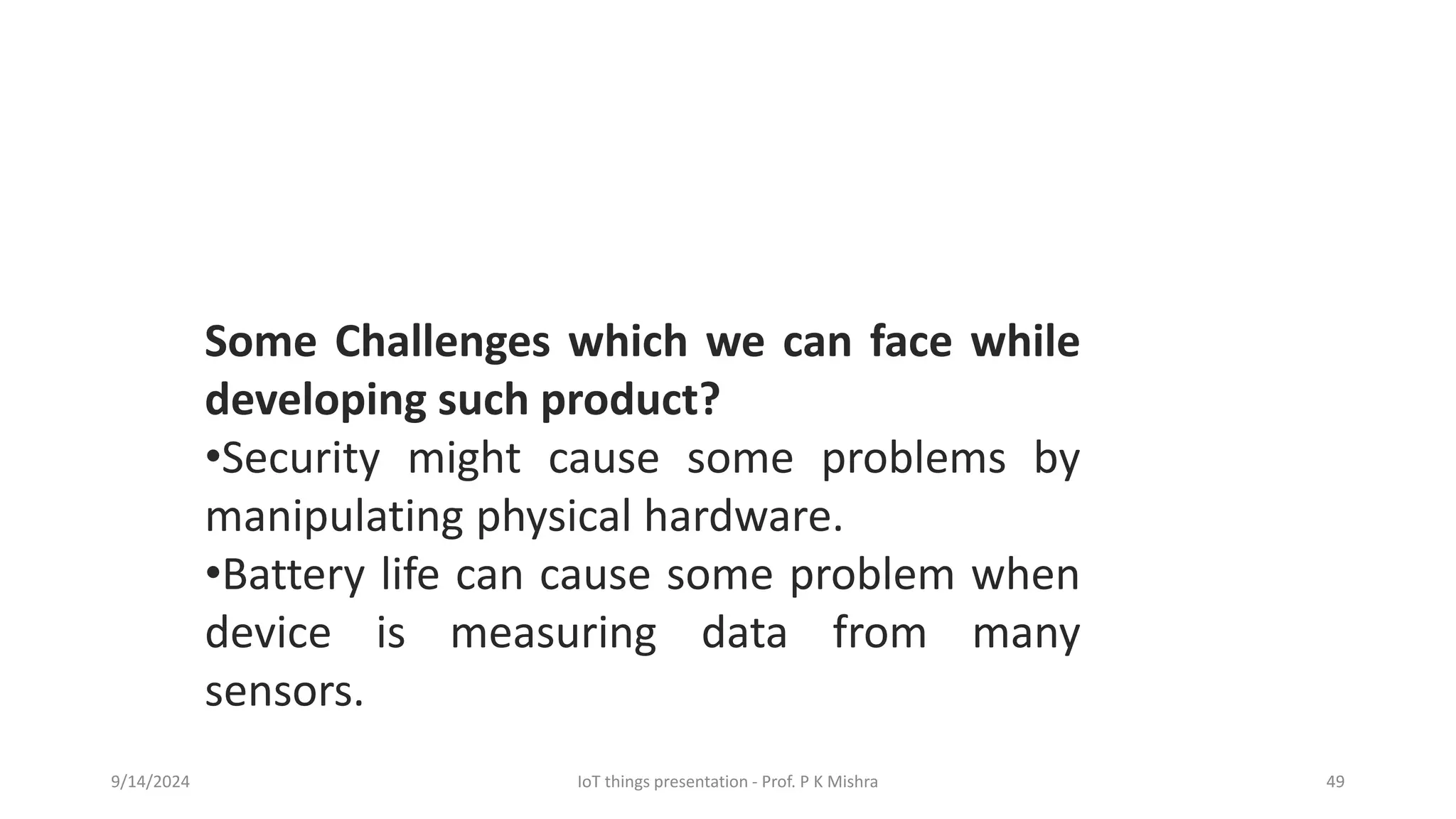 9/14/2024 IoT things presentation - Prof. P K Mishra 49
Some Challenges which we can face while
developing such product?
•Security might cause some problems by
manipulating physical hardware.
•Battery life can cause some problem when
device is measuring data from many
sensors.
 