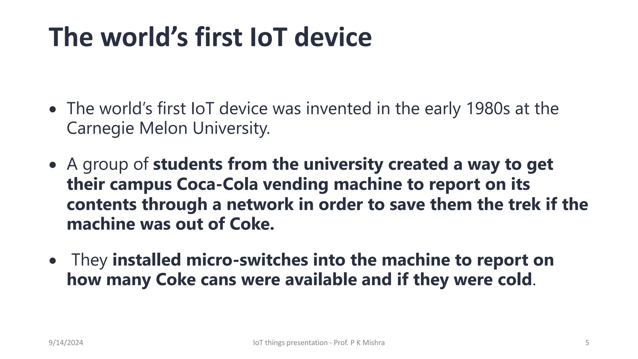 The world’s first IoT device
• The world’s first IoT device was invented in the early 1980s at the
Carnegie Melon University.
• A group of students from the university created a way to get
their campus Coca-Cola vending machine to report on its
contents through a network in order to save them the trek if the
machine was out of Coke.
• They installed micro-switches into the machine to report on
how many Coke cans were available and if they were cold.
9/14/2024 IoT things presentation - Prof. P K Mishra 5
 