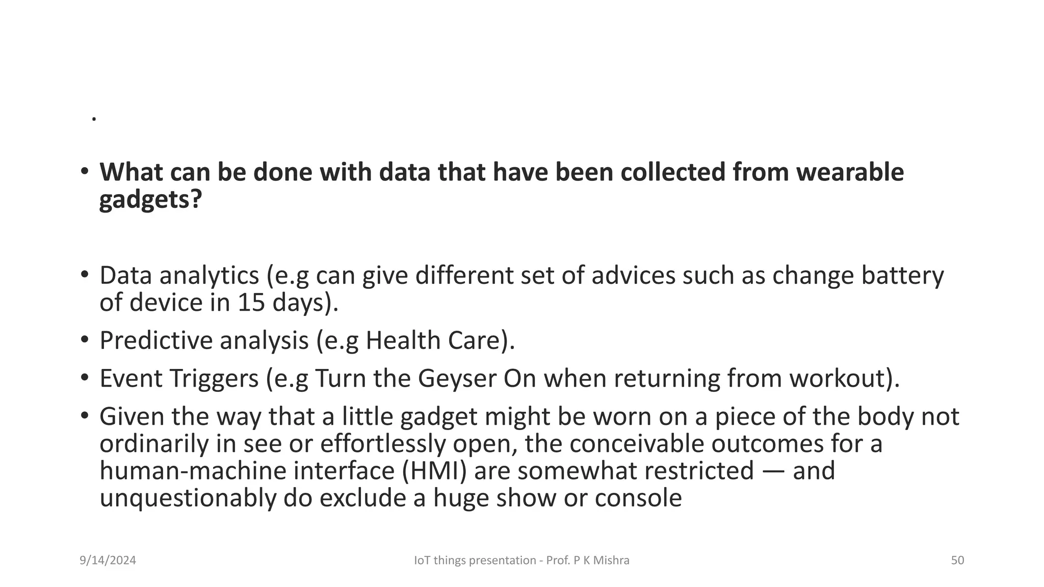 • What can be done with data that have been collected from wearable
gadgets?
• Data analytics (e.g can give different set of advices such as change battery
of device in 15 days).
• Predictive analysis (e.g Health Care).
• Event Triggers (e.g Turn the Geyser On when returning from workout).
• Given the way that a little gadget might be worn on a piece of the body not
ordinarily in see or effortlessly open, the conceivable outcomes for a
human-machine interface (HMI) are somewhat restricted — and
unquestionably do exclude a huge show or console
9/14/2024 IoT things presentation - Prof. P K Mishra 50
.
 