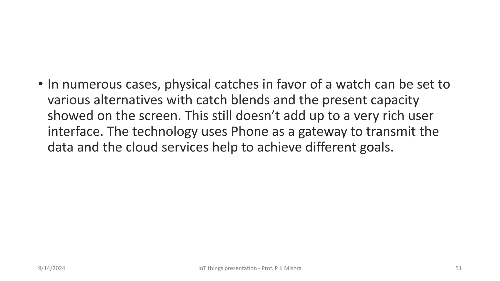 • In numerous cases, physical catches in favor of a watch can be set to
various alternatives with catch blends and the present capacity
showed on the screen. This still doesn’t add up to a very rich user
interface. The technology uses Phone as a gateway to transmit the
data and the cloud services help to achieve different goals.
9/14/2024 IoT things presentation - Prof. P K Mishra 51
 
