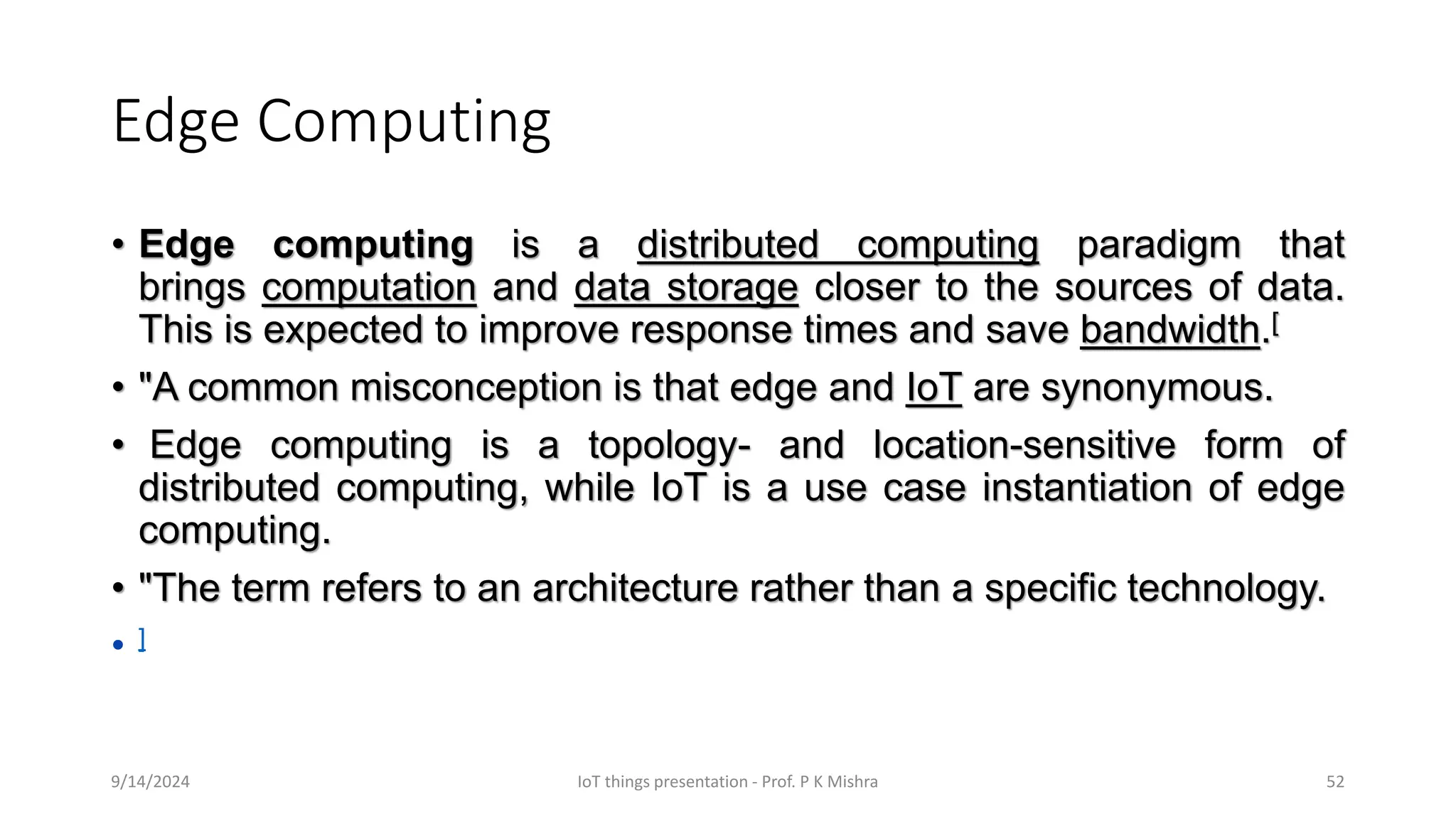 Edge Computing
• Edge computing is a distributed computing paradigm that
brings computation and data storage closer to the sources of data.
This is expected to improve response times and save bandwidth.[
• "A common misconception is that edge and IoT are synonymous.
• Edge computing is a topology- and location-sensitive form of
distributed computing, while IoT is a use case instantiation of edge
computing.
• "The term refers to an architecture rather than a specific technology.
• ]
9/14/2024 IoT things presentation - Prof. P K Mishra 52
 