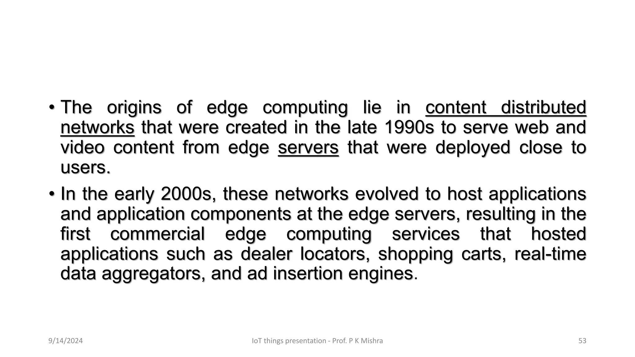 • The origins of edge computing lie in content distributed
networks that were created in the late 1990s to serve web and
video content from edge servers that were deployed close to
users.
• In the early 2000s, these networks evolved to host applications
and application components at the edge servers, resulting in the
first commercial edge computing services that hosted
applications such as dealer locators, shopping carts, real-time
data aggregators, and ad insertion engines.
9/14/2024 IoT things presentation - Prof. P K Mishra 53
 