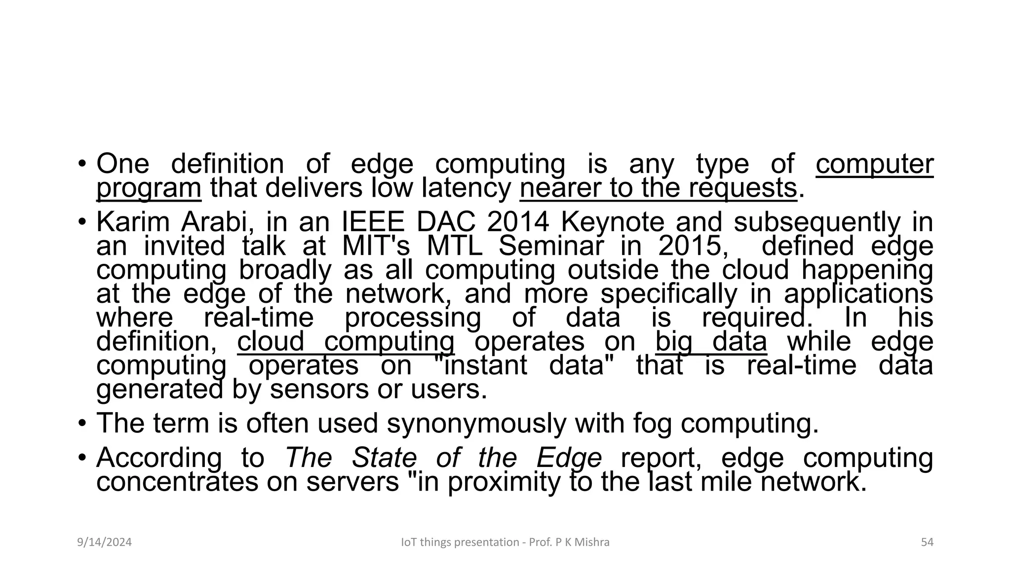 • One definition of edge computing is any type of computer
program that delivers low latency nearer to the requests.
• Karim Arabi, in an IEEE DAC 2014 Keynote and subsequently in
an invited talk at MIT's MTL Seminar in 2015, defined edge
computing broadly as all computing outside the cloud happening
at the edge of the network, and more specifically in applications
where real-time processing of data is required. In his
definition, cloud computing operates on big data while edge
computing operates on "instant data" that is real-time data
generated by sensors or users.
• The term is often used synonymously with fog computing.
• According to The State of the Edge report, edge computing
concentrates on servers "in proximity to the last mile network.
9/14/2024 IoT things presentation - Prof. P K Mishra 54
 