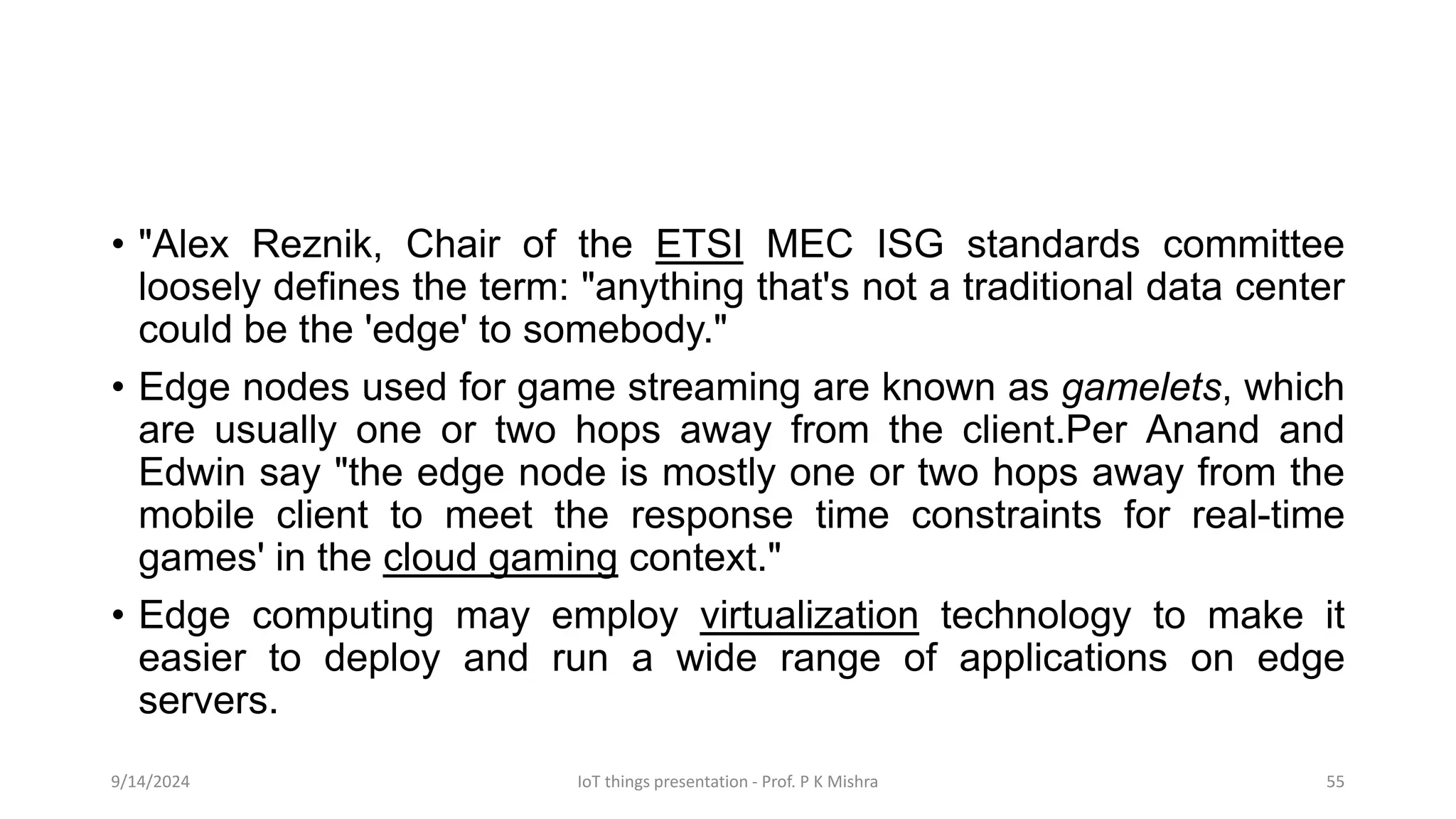 • "Alex Reznik, Chair of the ETSI MEC ISG standards committee
loosely defines the term: "anything that's not a traditional data center
could be the 'edge' to somebody."
• Edge nodes used for game streaming are known as gamelets, which
are usually one or two hops away from the client.Per Anand and
Edwin say "the edge node is mostly one or two hops away from the
mobile client to meet the response time constraints for real-time
games' in the cloud gaming context."
• Edge computing may employ virtualization technology to make it
easier to deploy and run a wide range of applications on edge
servers.
9/14/2024 IoT things presentation - Prof. P K Mishra 55
 