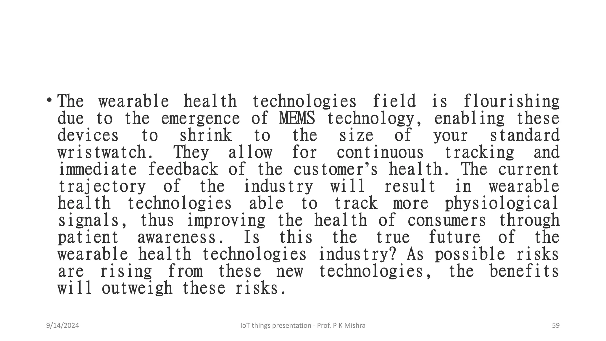 • The wearable health technologies field is flourishing
due to the emergence of MEMS technology, enabling these
devices to shrink to the size of your standard
wristwatch. They allow for continuous tracking and
immediate feedback of the customer’s health. The current
trajectory of the industry will result in wearable
health technologies able to track more physiological
signals, thus improving the health of consumers through
patient awareness. Is this the true future of the
wearable health technologies industry? As possible risks
are rising from these new technologies, the benefits
will outweigh these risks.
9/14/2024 IoT things presentation - Prof. P K Mishra 59
 