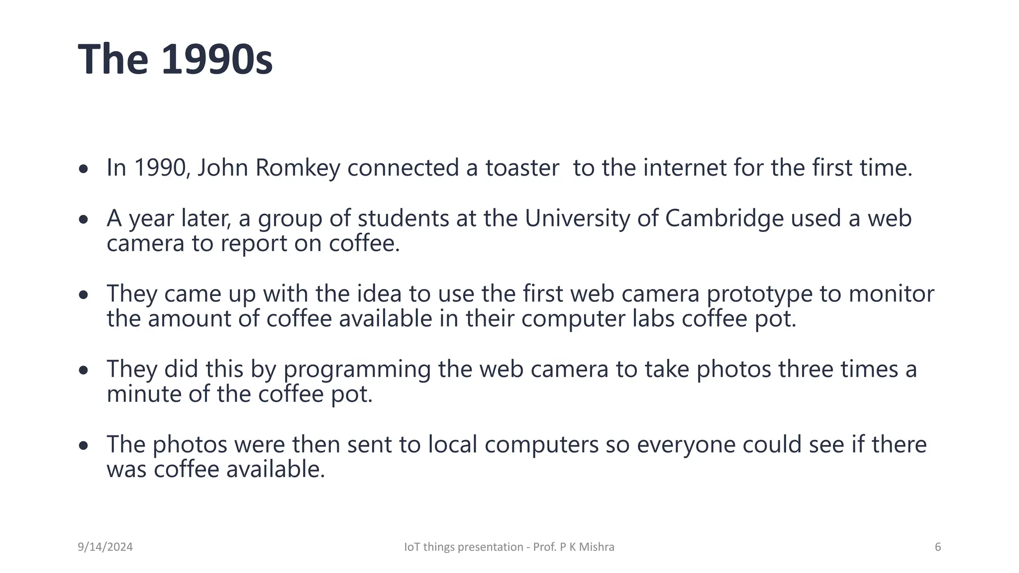The 1990s
• In 1990, John Romkey connected a toaster to the internet for the first time.
• A year later, a group of students at the University of Cambridge used a web
camera to report on coffee.
• They came up with the idea to use the first web camera prototype to monitor
the amount of coffee available in their computer labs coffee pot.
• They did this by programming the web camera to take photos three times a
minute of the coffee pot.
• The photos were then sent to local computers so everyone could see if there
was coffee available.
9/14/2024 IoT things presentation - Prof. P K Mishra 6
 