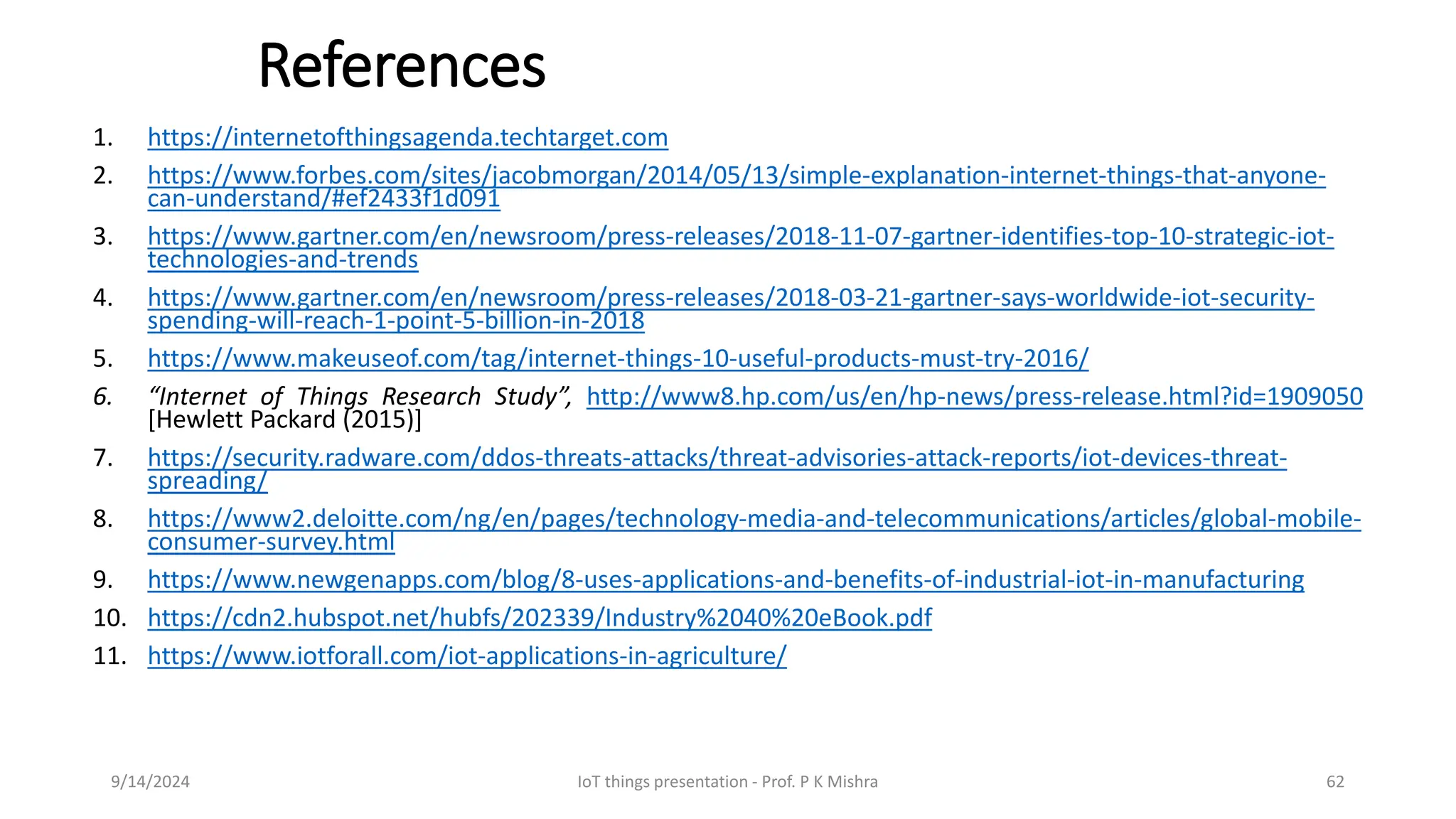References
1. https://internetofthingsagenda.techtarget.com
2. https://www.forbes.com/sites/jacobmorgan/2014/05/13/simple-explanation-internet-things-that-anyone-
can-understand/#ef2433f1d091
3. https://www.gartner.com/en/newsroom/press-releases/2018-11-07-gartner-identifies-top-10-strategic-iot-
technologies-and-trends
4. https://www.gartner.com/en/newsroom/press-releases/2018-03-21-gartner-says-worldwide-iot-security-
spending-will-reach-1-point-5-billion-in-2018
5. https://www.makeuseof.com/tag/internet-things-10-useful-products-must-try-2016/
6. “Internet of Things Research Study”, http://www8.hp.com/us/en/hp-news/press-release.html?id=1909050
[Hewlett Packard (2015)]
7. https://security.radware.com/ddos-threats-attacks/threat-advisories-attack-reports/iot-devices-threat-
spreading/
8. https://www2.deloitte.com/ng/en/pages/technology-media-and-telecommunications/articles/global-mobile-
consumer-survey.html
9. https://www.newgenapps.com/blog/8-uses-applications-and-benefits-of-industrial-iot-in-manufacturing
10. https://cdn2.hubspot.net/hubfs/202339/Industry%2040%20eBook.pdf
11. https://www.iotforall.com/iot-applications-in-agriculture/
9/14/2024 IoT things presentation - Prof. P K Mishra 62
 
