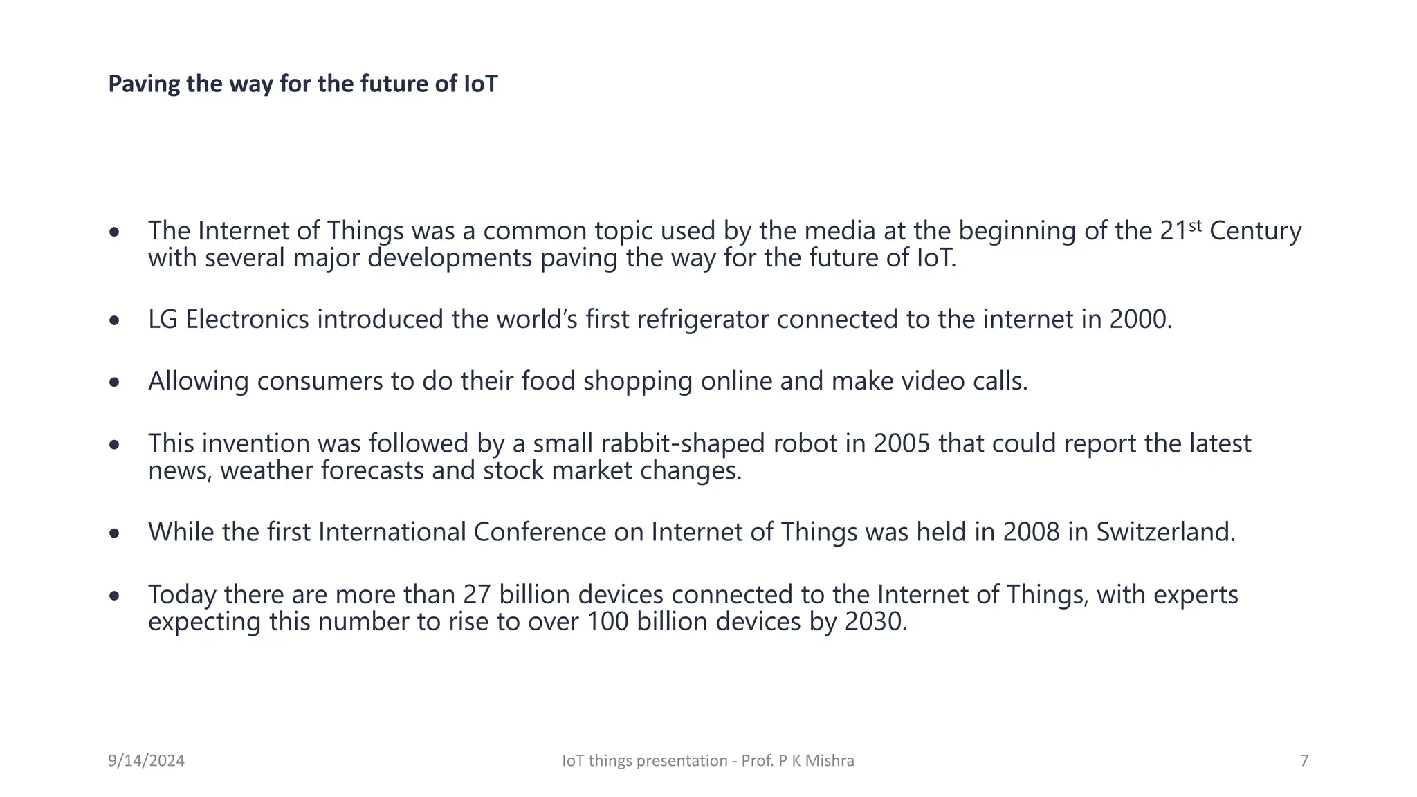 Paving the way for the future of IoT
• The Internet of Things was a common topic used by the media at the beginning of the 21st Century
with several major developments paving the way for the future of IoT.
• LG Electronics introduced the world’s first refrigerator connected to the internet in 2000.
• Allowing consumers to do their food shopping online and make video calls.
• This invention was followed by a small rabbit-shaped robot in 2005 that could report the latest
news, weather forecasts and stock market changes.
• While the first International Conference on Internet of Things was held in 2008 in Switzerland.
• Today there are more than 27 billion devices connected to the Internet of Things, with experts
expecting this number to rise to over 100 billion devices by 2030.
9/14/2024 IoT things presentation - Prof. P K Mishra 7
 