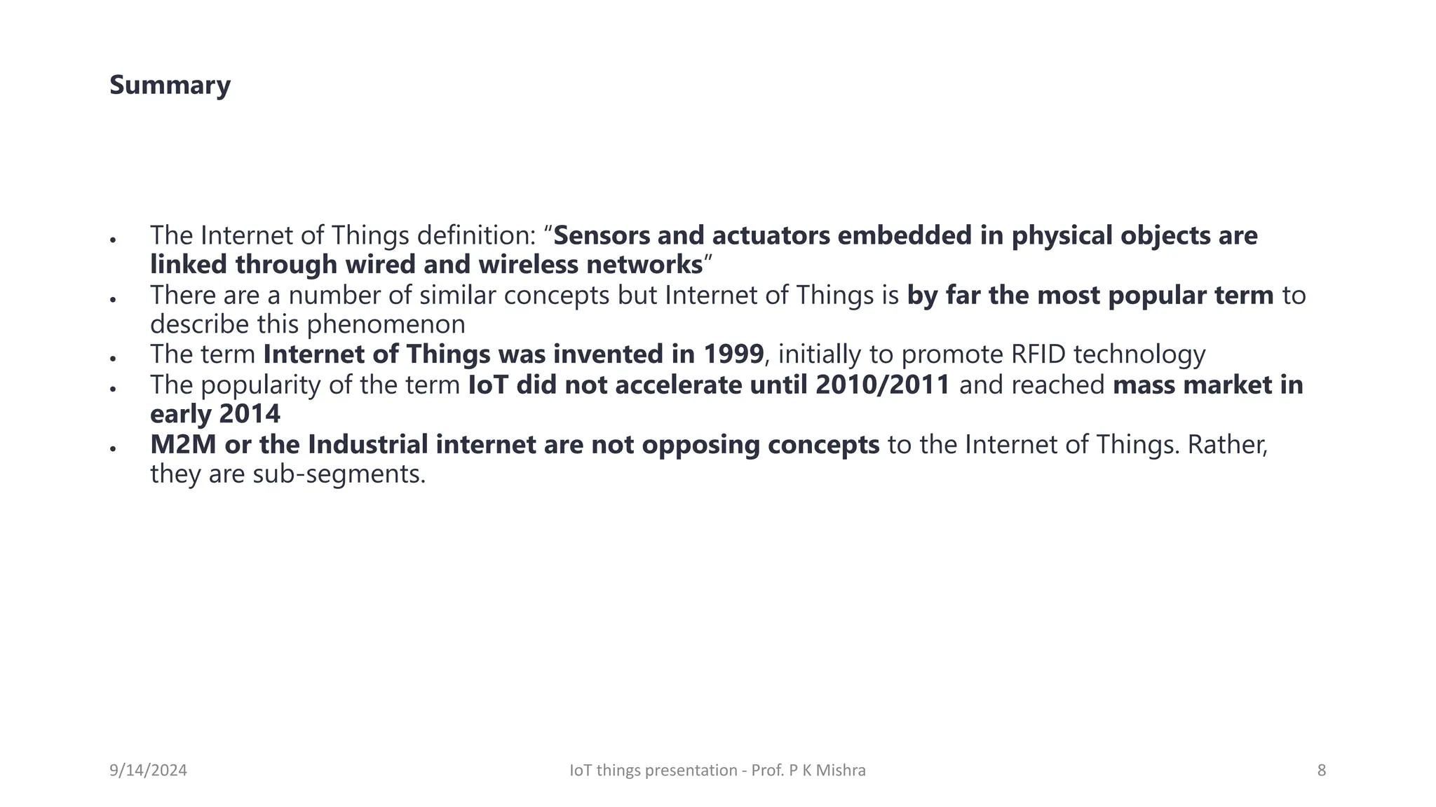 Summary
• The Internet of Things definition: “Sensors and actuators embedded in physical objects are
linked through wired and wireless networks”
• There are a number of similar concepts but Internet of Things is by far the most popular term to
describe this phenomenon
• The term Internet of Things was invented in 1999, initially to promote RFID technology
• The popularity of the term IoT did not accelerate until 2010/2011 and reached mass market in
early 2014
• M2M or the Industrial internet are not opposing concepts to the Internet of Things. Rather,
they are sub-segments.
9/14/2024 IoT things presentation - Prof. P K Mishra 8
 