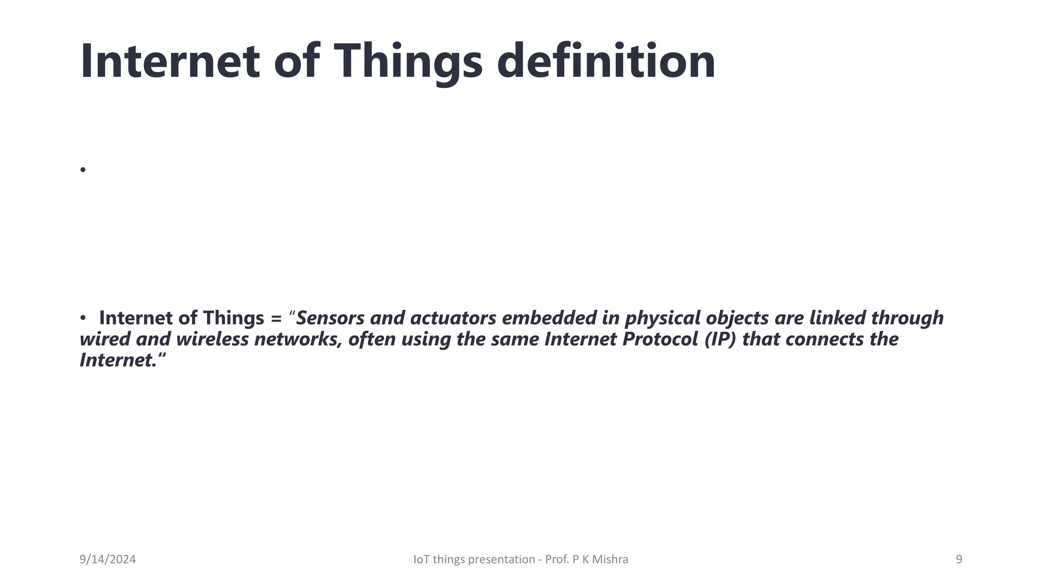 Internet of Things definition
•
• Internet of Things = “Sensors and actuators embedded in physical objects are linked through
wired and wireless networks, often using the same Internet Protocol (IP) that connects the
Internet.“
9/14/2024 IoT things presentation - Prof. P K Mishra 9
 