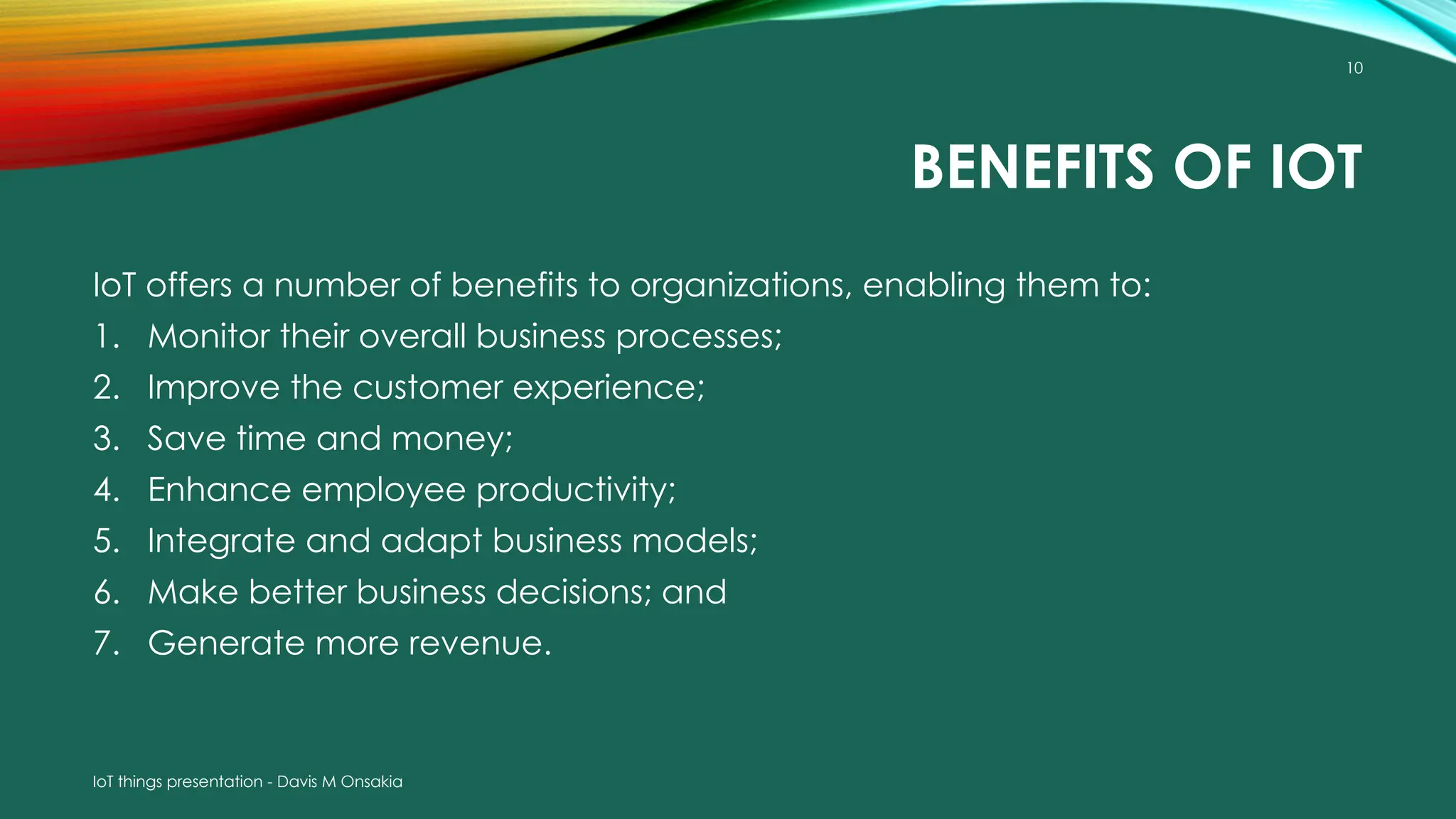 IoT things presentation - Davis M Onsakia
10
BENEFITS OF IOT
IoT offers a number of benefits to organizations, enabling them to:
1. Monitor their overall business processes;
2. Improve the customer experience;
3. Save time and money;
4. Enhance employee productivity;
5. Integrate and adapt business models;
6. Make better business decisions; and
7. Generate more revenue.
 
