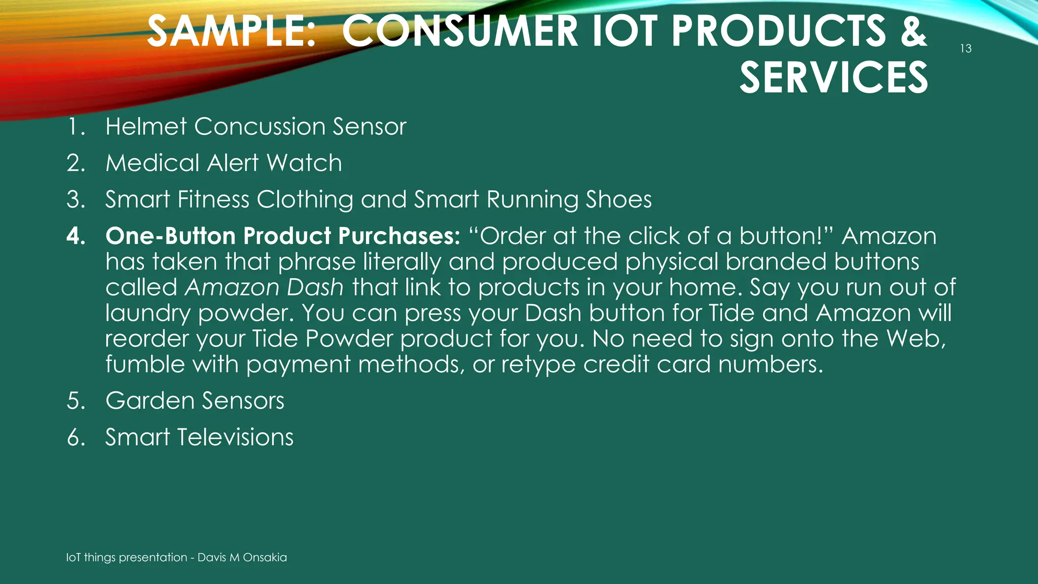 13
SAMPLE: CONSUMER IOT PRODUCTS &
SERVICES
1. Helmet Concussion Sensor
2. Medical Alert Watch
3. Smart Fitness Clothing and Smart Running Shoes
4. One-Button Product Purchases: “Order at the click of a button!” Amazon
has taken that phrase literally and produced physical branded buttons
called Amazon Dash that link to products in your home. Say you run out of
laundry powder. You can press your Dash button for Tide and Amazon will
reorder your Tide Powder product for you. No need to sign onto the Web,
fumble with payment methods, or retype credit card numbers.
5. Garden Sensors
6. Smart Televisions
IoT things presentation - Davis M Onsakia
 