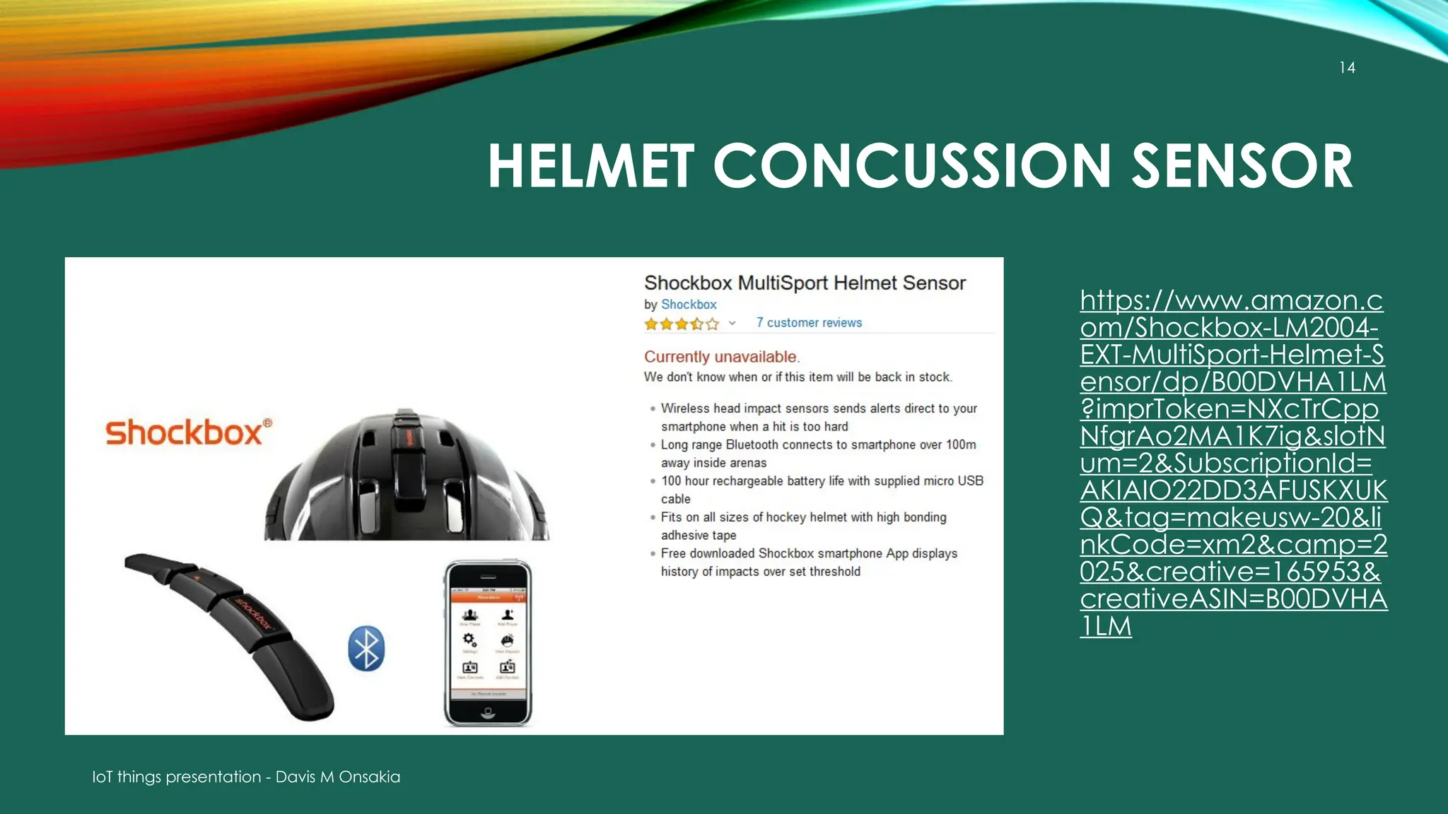 IoT things presentation - Davis M Onsakia
14
HELMET CONCUSSION SENSOR
https://www.amazon.c
om/Shockbox-LM2004-
EXT-MultiSport-Helmet-S
ensor/dp/B00DVHA1LM
?imprToken=NXcTrCpp
NfgrAo2MA1K7ig&slotN
um=2&SubscriptionId=
AKIAIO22DD3AFUSKXUK
Q&tag=makeusw-20&li
nkCode=xm2&camp=2
025&creative=165953&
creativeASIN=B00DVHA
1LM
 