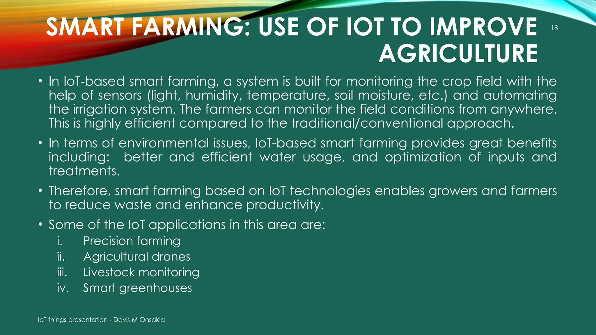 IoT things presentation - Davis M Onsakia
18
SMART FARMING: USE OF IOT TO IMPROVE
AGRICULTURE
• In IoT-based smart farming, a system is built for monitoring the crop field with the
help of sensors (light, humidity, temperature, soil moisture, etc.) and automating
the irrigation system. The farmers can monitor the field conditions from anywhere.
This is highly efficient compared to the traditional/conventional approach.
• In terms of environmental issues, IoT-based smart farming provides great benefits
including: better and efficient water usage, and optimization of inputs and
treatments.
• Therefore, smart farming based on IoT technologies enables growers and farmers
to reduce waste and enhance productivity.
• Some of the IoT applications in this area are:
i. Precision farming
ii. Agricultural drones
iii. Livestock monitoring
iv. Smart greenhouses
 