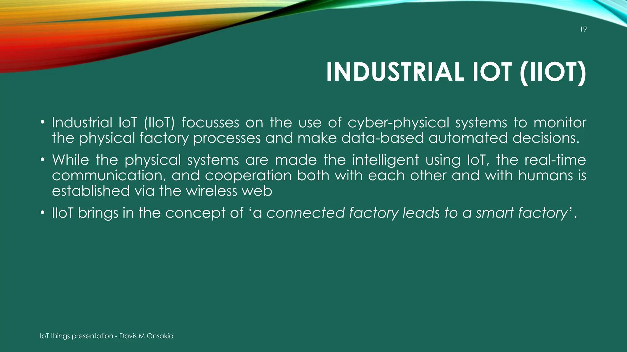 IoT things presentation - Davis M Onsakia
19
INDUSTRIAL IOT (IIOT)
• Industrial IoT (IIoT) focusses on the use of cyber-physical systems to monitor
the physical factory processes and make data-based automated decisions.
• While the physical systems are made the intelligent using IoT, the real-time
communication, and cooperation both with each other and with humans is
established via the wireless web
• IIoT brings in the concept of ‘a connected factory leads to a smart factory’.
 