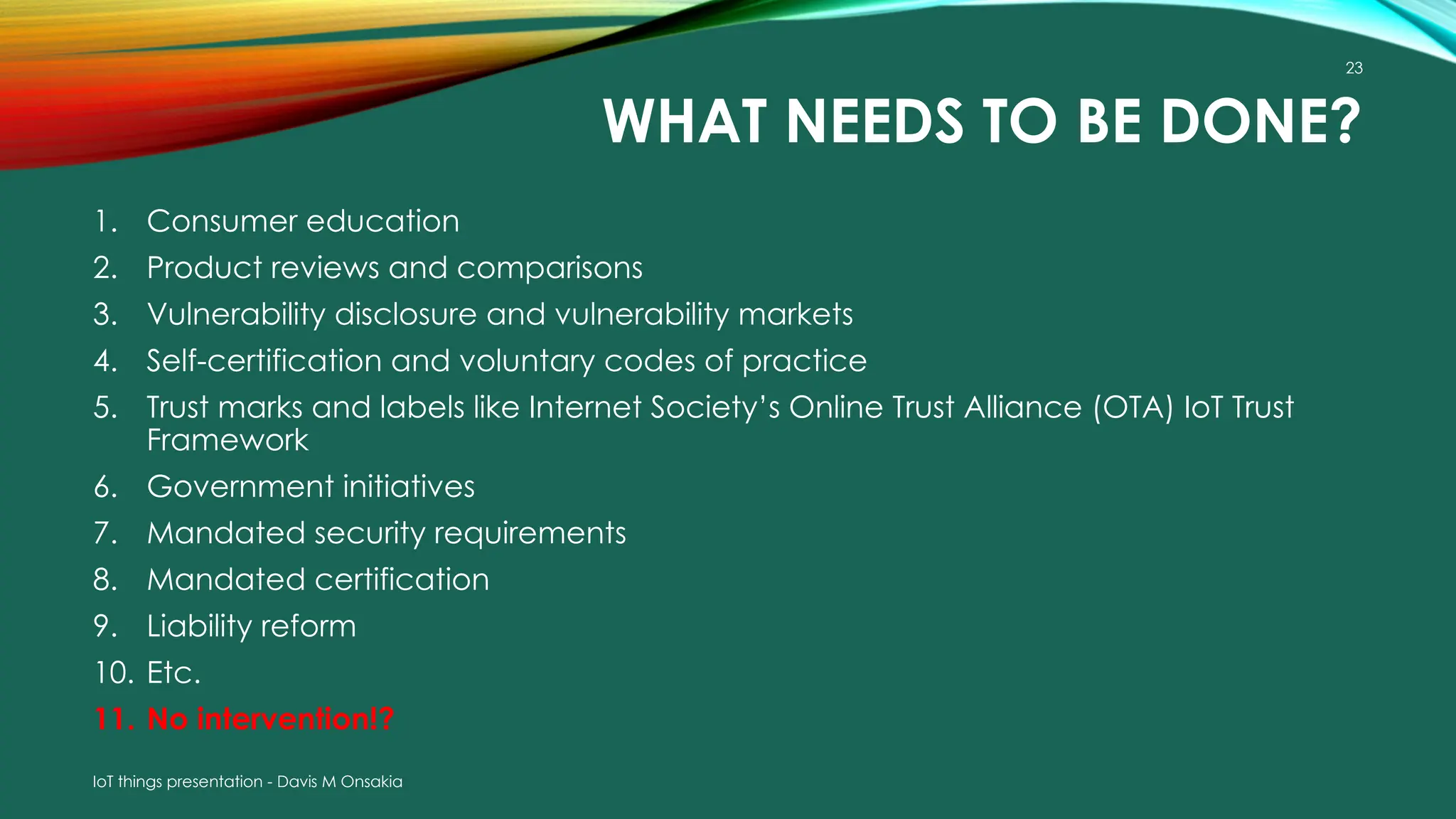 IoT things presentation - Davis M Onsakia
23
WHAT NEEDS TO BE DONE?
1. Consumer education
2. Product reviews and comparisons
3. Vulnerability disclosure and vulnerability markets
4. Self-certification and voluntary codes of practice
5. Trust marks and labels like Internet Society’s Online Trust Alliance (OTA) IoT Trust
Framework
6. Government initiatives
7. Mandated security requirements
8. Mandated certification
9. Liability reform
10. Etc.
11. No intervention!?
 