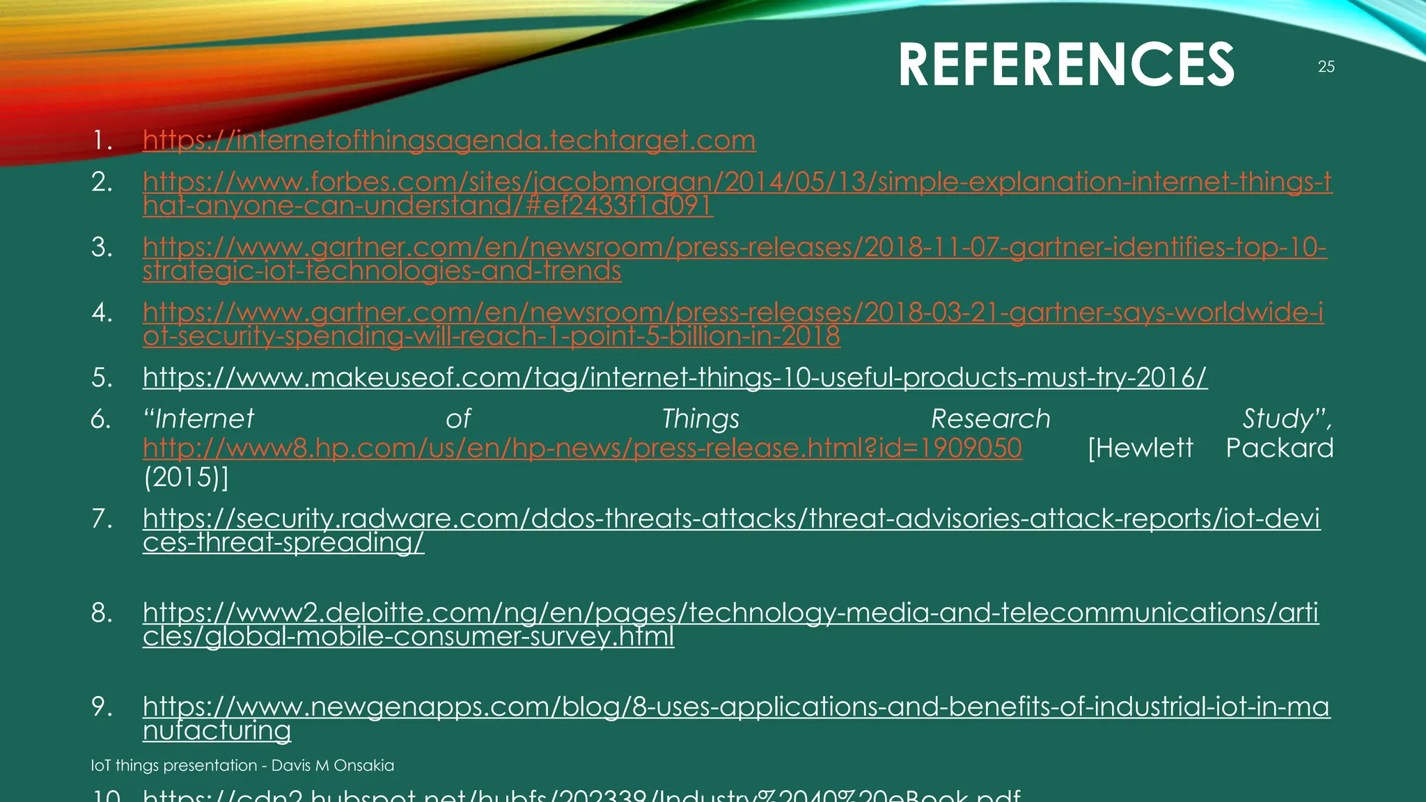IoT things presentation - Davis M Onsakia
25
REFERENCES
1. https://internetofthingsagenda.techtarget.com
2. https://www.forbes.com/sites/jacobmorgan/2014/05/13/simple-explanation-internet-things-t
hat-anyone-can-understand/#ef2433f1d091
3. https://www.gartner.com/en/newsroom/press-releases/2018-11-07-gartner-identifies-top-10-
strategic-iot-technologies-and-trends
4. https://www.gartner.com/en/newsroom/press-releases/2018-03-21-gartner-says-worldwide-i
ot-security-spending-will-reach-1-point-5-billion-in-2018
5. https://www.makeuseof.com/tag/internet-things-10-useful-products-must-try-2016/
6. “Internet of Things Research Study”,
http://www8.hp.com/us/en/hp-news/press-release.html?id=1909050 [Hewlett Packard
(2015)]
7. https://security.radware.com/ddos-threats-attacks/threat-advisories-attack-reports/iot-devi
ces-threat-spreading/
8. https://www2.deloitte.com/ng/en/pages/technology-media-and-telecommunications/arti
cles/global-mobile-consumer-survey.html
9. https://www.newgenapps.com/blog/8-uses-applications-and-benefits-of-industrial-iot-in-ma
nufacturing
 
