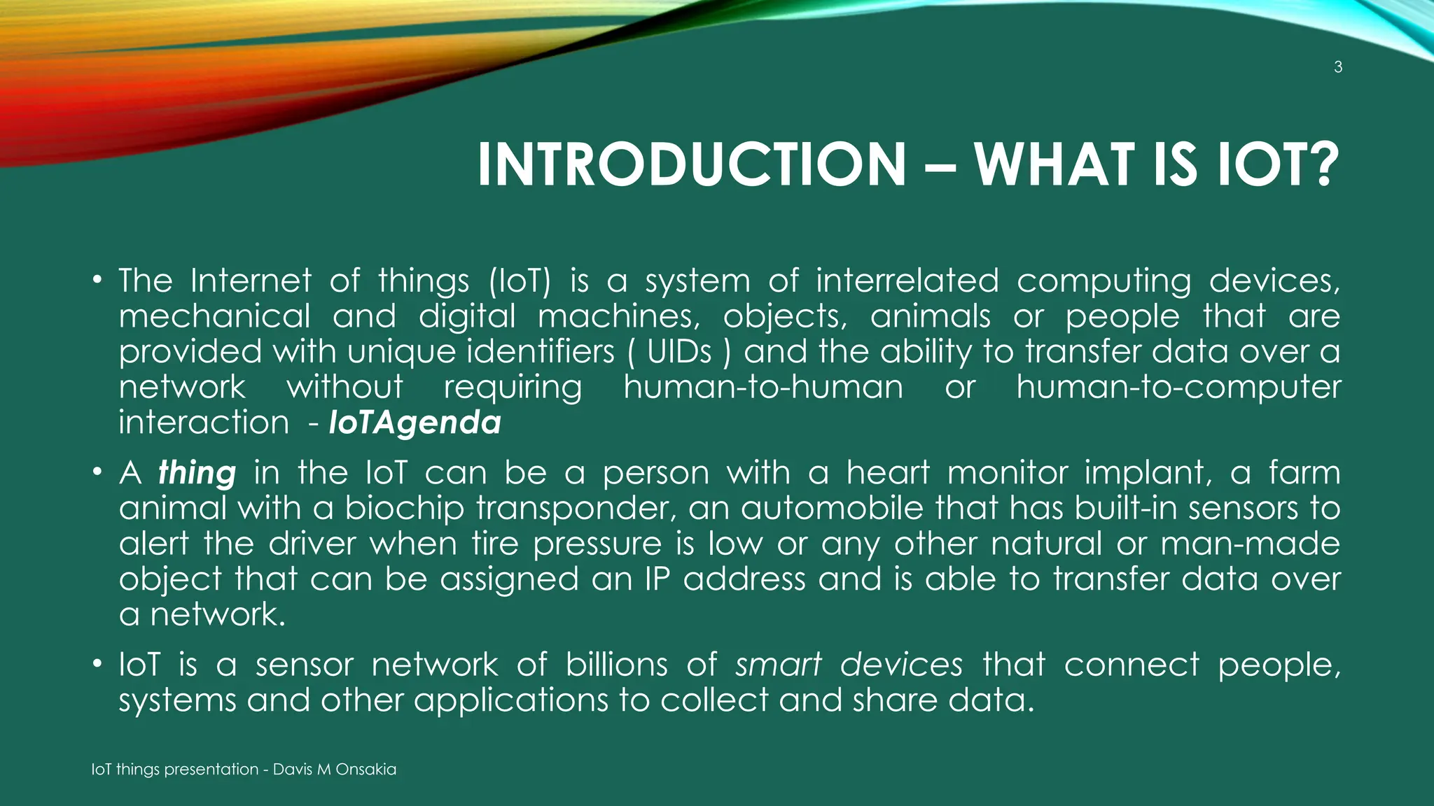IoT things presentation - Davis M Onsakia
3
INTRODUCTION – WHAT IS IOT?
• The Internet of things (IoT) is a system of interrelated computing devices,
mechanical and digital machines, objects, animals or people that are
provided with unique identifiers ( UIDs ) and the ability to transfer data over a
network without requiring human-to-human or human-to-computer
interaction - IoTAgenda
• A thing in the IoT can be a person with a heart monitor implant, a farm
animal with a biochip transponder, an automobile that has built-in sensors to
alert the driver when tire pressure is low or any other natural or man-made
object that can be assigned an IP address and is able to transfer data over
a network.
• IoT is a sensor network of billions of smart devices that connect people,
systems and other applications to collect and share data.
 