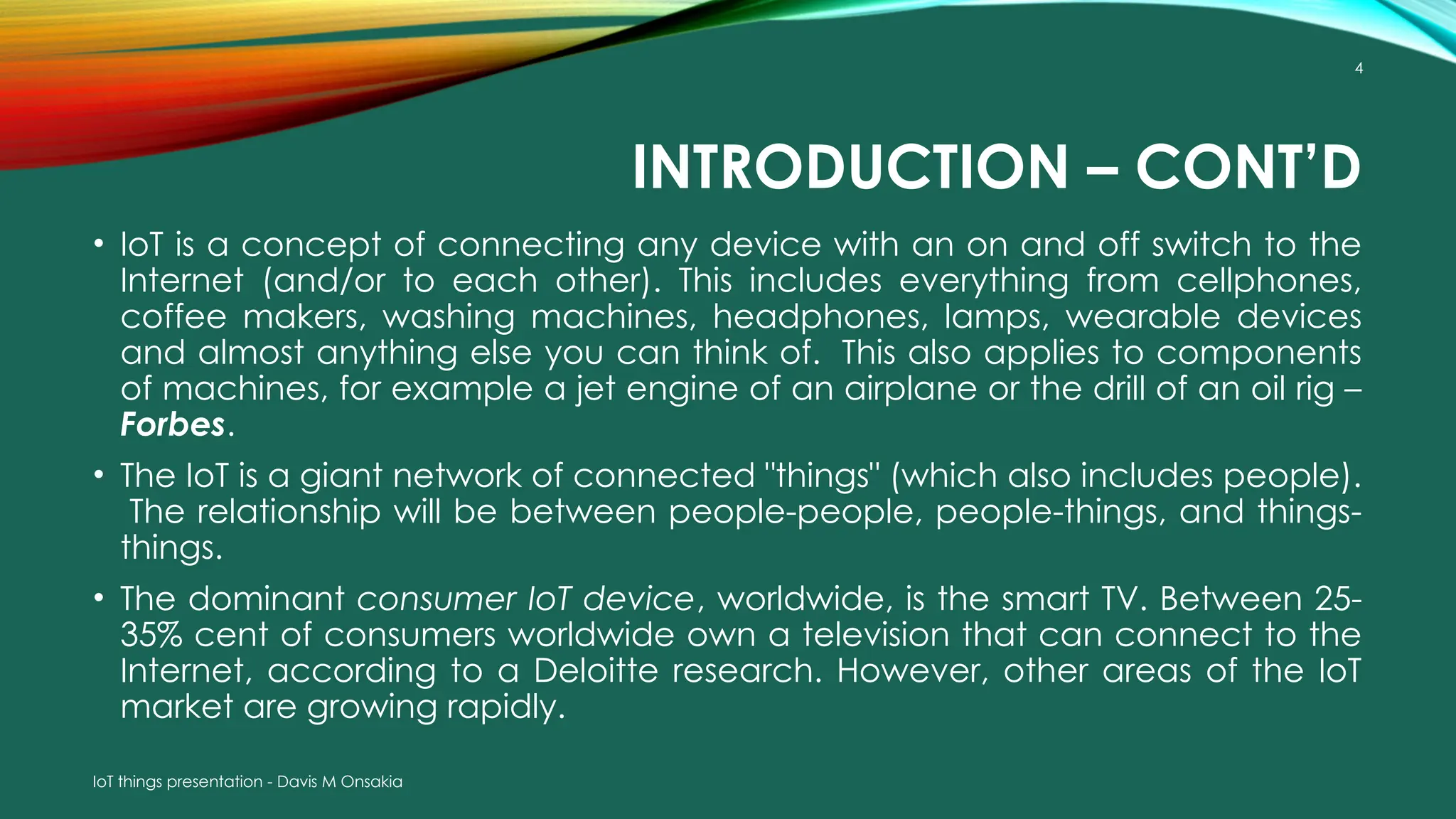 IoT things presentation - Davis M Onsakia
4
INTRODUCTION – CONT’D
• IoT is a concept of connecting any device with an on and off switch to the
Internet (and/or to each other). This includes everything from cellphones,
coffee makers, washing machines, headphones, lamps, wearable devices
and almost anything else you can think of. This also applies to components
of machines, for example a jet engine of an airplane or the drill of an oil rig –
Forbes.
• The IoT is a giant network of connected "things" (which also includes people).
The relationship will be between people-people, people-things, and things-
things.
• The dominant consumer IoT device, worldwide, is the smart TV. Between 25-
35% cent of consumers worldwide own a television that can connect to the
Internet, according to a Deloitte research. However, other areas of the IoT
market are growing rapidly.
 