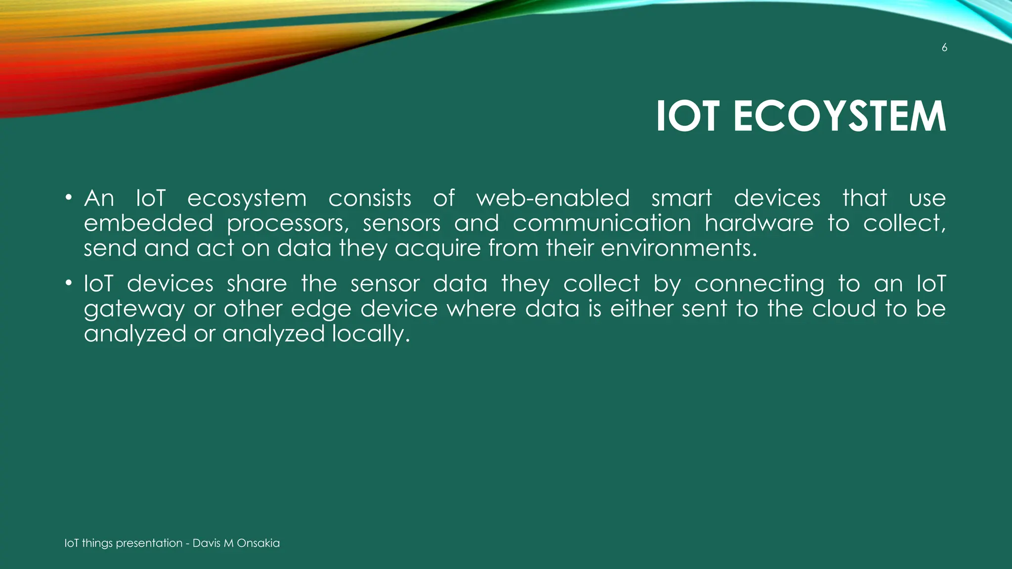IoT things presentation - Davis M Onsakia
6
IOT ECOYSTEM
• An IoT ecosystem consists of web-enabled smart devices that use
embedded processors, sensors and communication hardware to collect,
send and act on data they acquire from their environments.
• IoT devices share the sensor data they collect by connecting to an IoT
gateway or other edge device where data is either sent to the cloud to be
analyzed or analyzed locally.
 