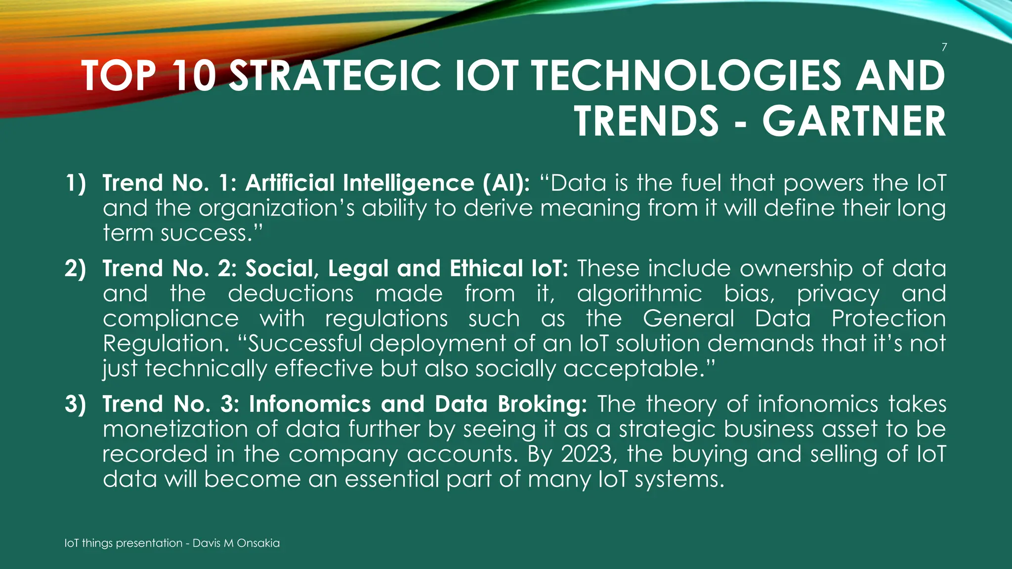 IoT things presentation - Davis M Onsakia
7
TOP 10 STRATEGIC IOT TECHNOLOGIES AND
TRENDS - GARTNER
1) Trend No. 1: Artificial Intelligence (AI): “Data is the fuel that powers the IoT
and the organization’s ability to derive meaning from it will define their long
term success.”
2) Trend No. 2: Social, Legal and Ethical IoT: These include ownership of data
and the deductions made from it, algorithmic bias, privacy and
compliance with regulations such as the General Data Protection
Regulation. “Successful deployment of an IoT solution demands that it’s not
just technically effective but also socially acceptable.”
3) Trend No. 3: Infonomics and Data Broking: The theory of infonomics takes
monetization of data further by seeing it as a strategic business asset to be
recorded in the company accounts. By 2023, the buying and selling of IoT
data will become an essential part of many IoT systems.
 