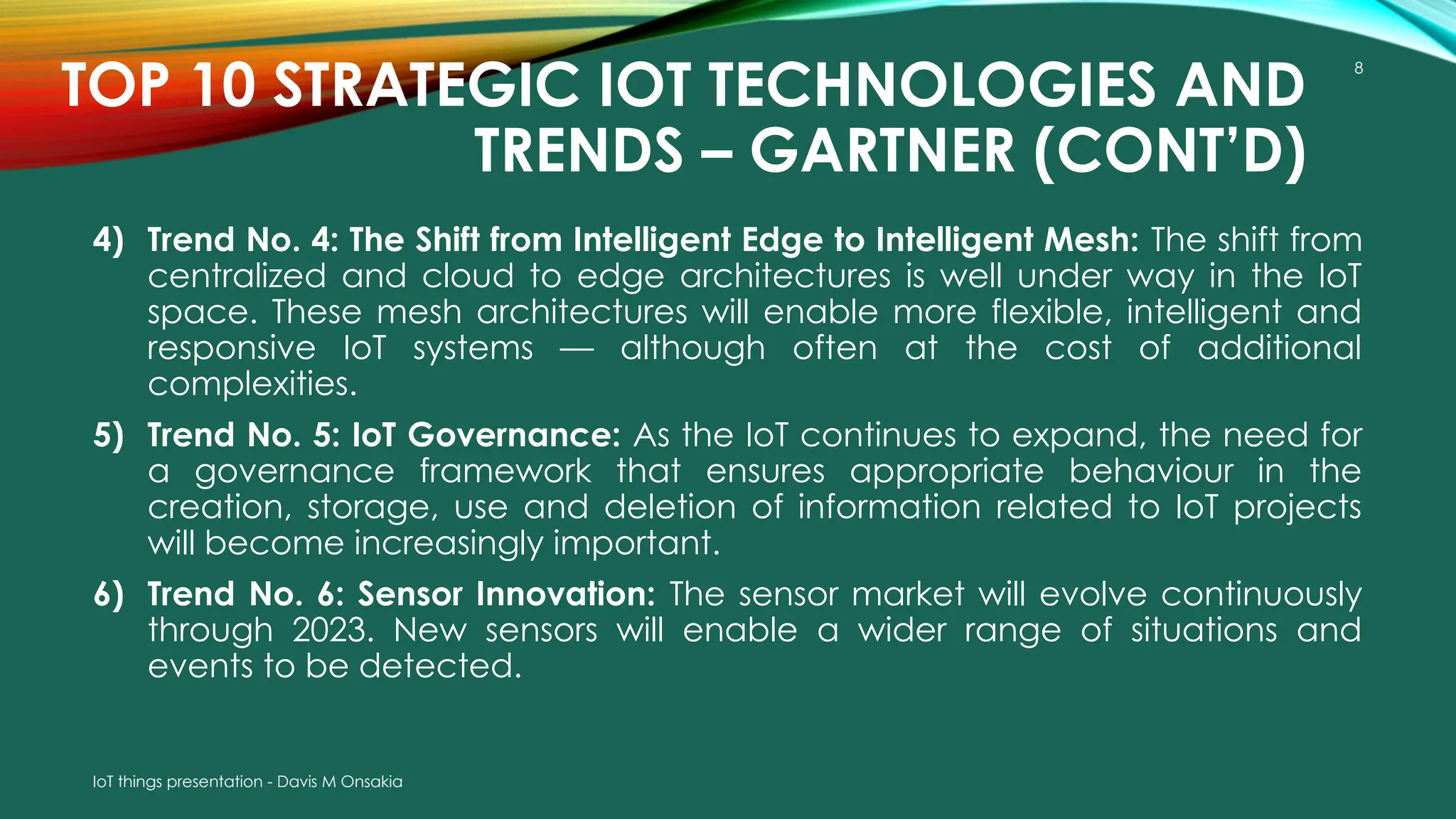 IoT things presentation - Davis M Onsakia
8
TOP 10 STRATEGIC IOT TECHNOLOGIES AND
TRENDS – GARTNER (CONT’D)
4) Trend No. 4: The Shift from Intelligent Edge to Intelligent Mesh: The shift from
centralized and cloud to edge architectures is well under way in the IoT
space. These mesh architectures will enable more flexible, intelligent and
responsive IoT systems — although often at the cost of additional
complexities.
5) Trend No. 5: IoT Governance: As the IoT continues to expand, the need for
a governance framework that ensures appropriate behaviour in the
creation, storage, use and deletion of information related to IoT projects
will become increasingly important.
6) Trend No. 6: Sensor Innovation: The sensor market will evolve continuously
through 2023. New sensors will enable a wider range of situations and
events to be detected.
 