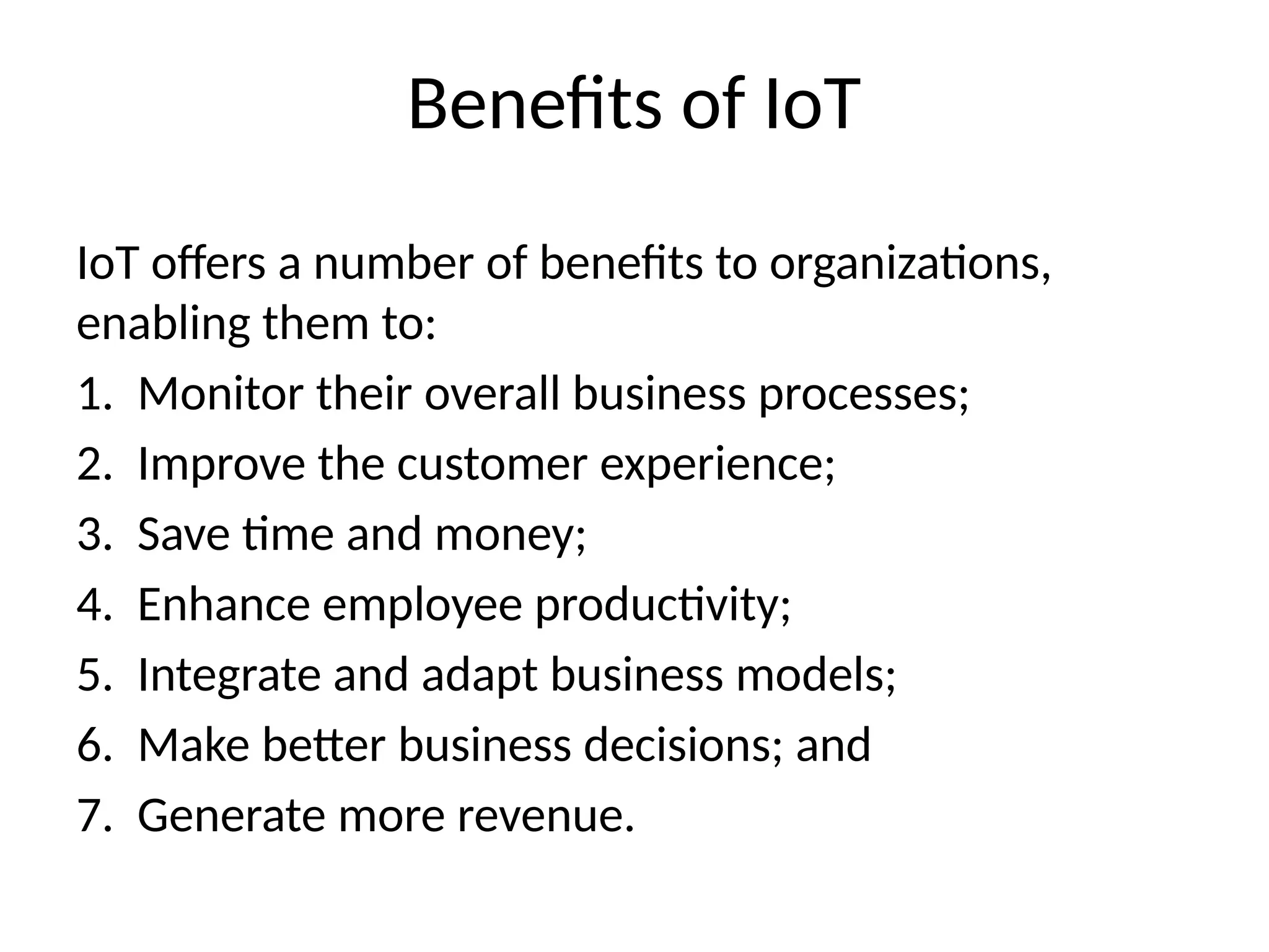 Benefits of IoT
IoT offers a number of benefits to organizations,
enabling them to:
1. Monitor their overall business processes;
2. Improve the customer experience;
3. Save time and money;
4. Enhance employee productivity;
5. Integrate and adapt business models;
6. Make better business decisions; and
7. Generate more revenue.
 