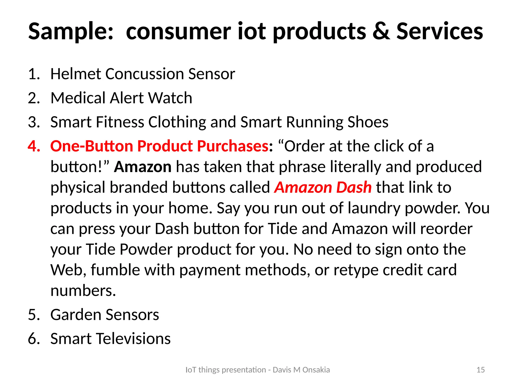 15
Sample: consumer iot products & Services
1. Helmet Concussion Sensor
2. Medical Alert Watch
3. Smart Fitness Clothing and Smart Running Shoes
4. One-Button Product Purchases: “Order at the click of a
button!” Amazon has taken that phrase literally and produced
physical branded buttons called Amazon Dash that link to
products in your home. Say you run out of laundry powder. You
can press your Dash button for Tide and Amazon will reorder
your Tide Powder product for you. No need to sign onto the
Web, fumble with payment methods, or retype credit card
numbers.
5. Garden Sensors
6. Smart Televisions
IoT things presentation - Davis M Onsakia
 