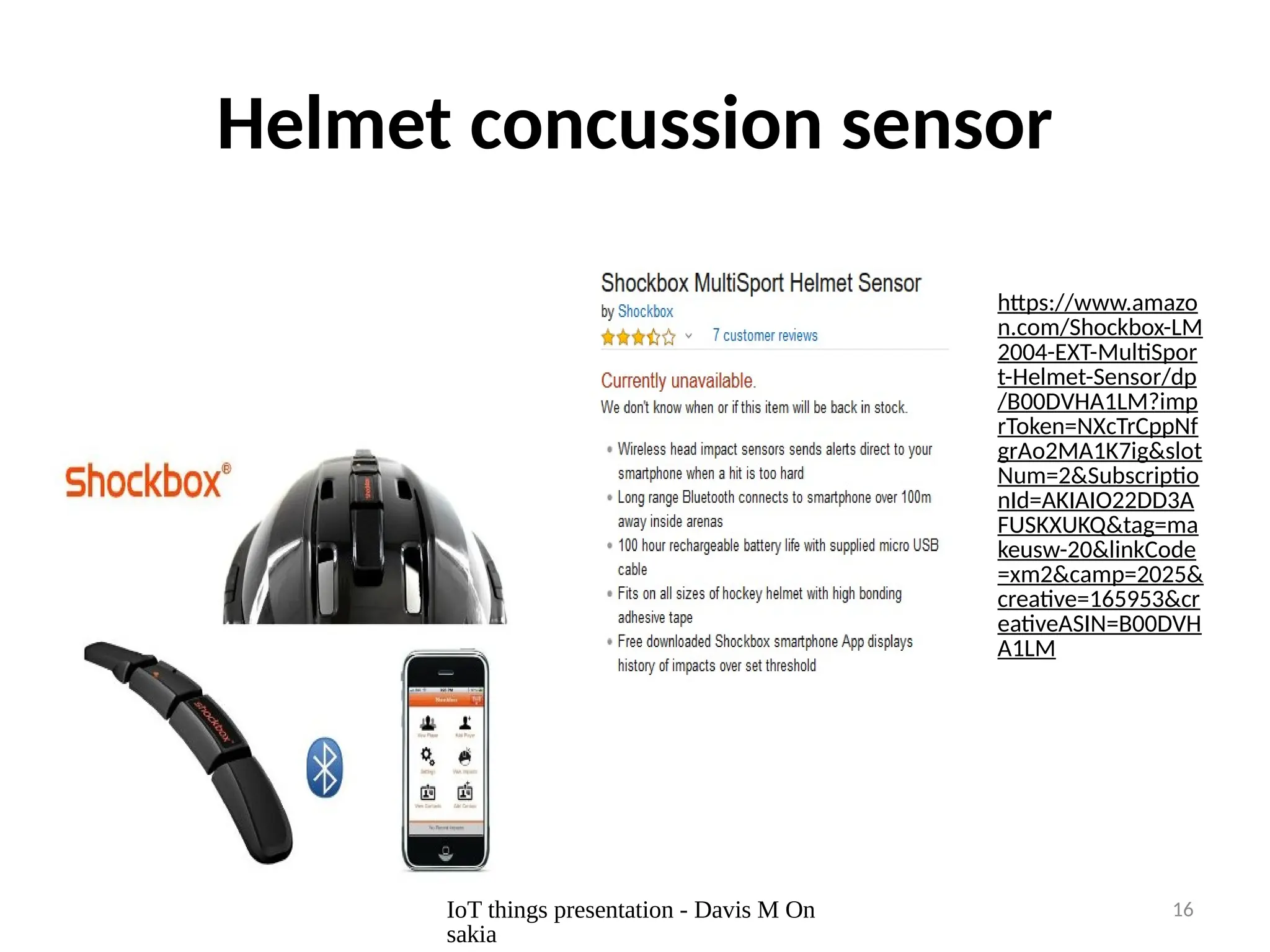 IoT things presentation - Davis M On
sakia
16
Helmet concussion sensor
https://www.amazo
n.com/Shockbox-LM
2004-EXT-MultiSpor
t-Helmet-Sensor/dp
/B00DVHA1LM?imp
rToken=NXcTrCppNf
grAo2MA1K7ig&slot
Num=2&Subscriptio
nId=AKIAIO22DD3A
FUSKXUKQ&tag=ma
keusw-20&linkCode
=xm2&camp=2025&
creative=165953&cr
eativeASIN=B00DVH
A1LM
 