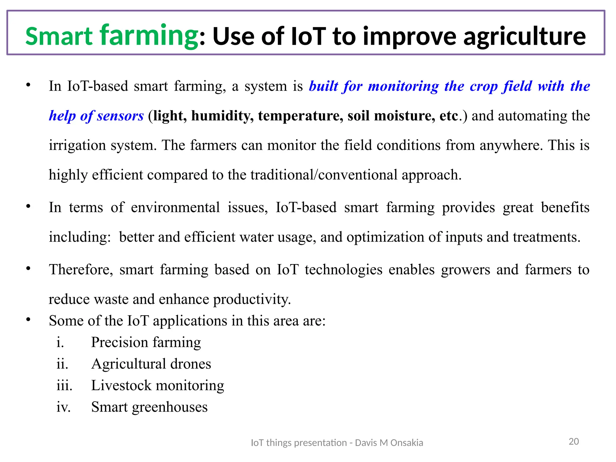20
Smart farming: Use of IoT to improve agriculture
• In IoT-based smart farming, a system is built for monitoring the crop field with the
help of sensors (light, humidity, temperature, soil moisture, etc.) and automating the
irrigation system. The farmers can monitor the field conditions from anywhere. This is
highly efficient compared to the traditional/conventional approach.
• In terms of environmental issues, IoT-based smart farming provides great benefits
including: better and efficient water usage, and optimization of inputs and treatments.
• Therefore, smart farming based on IoT technologies enables growers and farmers to
reduce waste and enhance productivity.
• Some of the IoT applications in this area are:
i. Precision farming
ii. Agricultural drones
iii. Livestock monitoring
iv. Smart greenhouses
IoT things presentation - Davis M Onsakia
 
