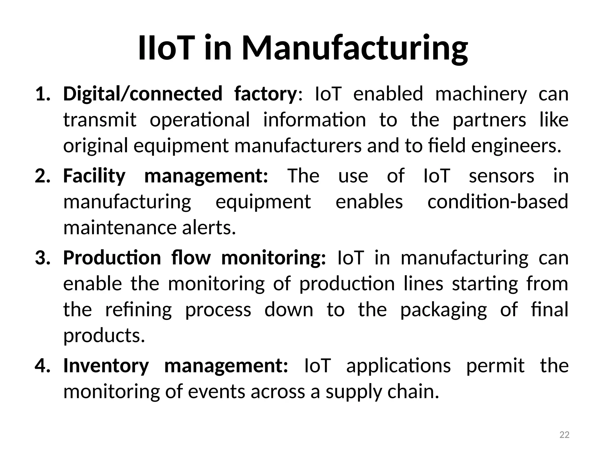 22
IIoT in Manufacturing
1. Digital/connected factory: IoT enabled machinery can
transmit operational information to the partners like
original equipment manufacturers and to field engineers.
2. Facility management: The use of IoT sensors in
manufacturing equipment enables condition-based
maintenance alerts.
3. Production flow monitoring: IoT in manufacturing can
enable the monitoring of production lines starting from
the refining process down to the packaging of final
products.
4. Inventory management: IoT applications permit the
monitoring of events across a supply chain.
 