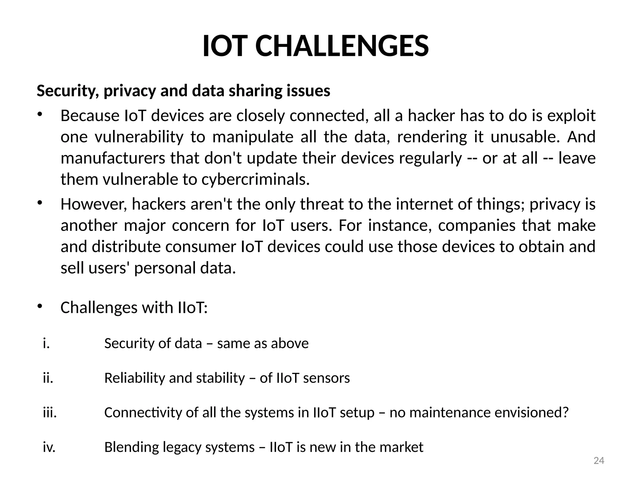 24
IOT CHALLENGES
Security, privacy and data sharing issues
• Because IoT devices are closely connected, all a hacker has to do is exploit
one vulnerability to manipulate all the data, rendering it unusable. And
manufacturers that don't update their devices regularly -- or at all -- leave
them vulnerable to cybercriminals.
• However, hackers aren't the only threat to the internet of things; privacy is
another major concern for IoT users. For instance, companies that make
and distribute consumer IoT devices could use those devices to obtain and
sell users' personal data.
• Challenges with IIoT:
i. Security of data – same as above
ii. Reliability and stability – of IIoT sensors
iii. Connectivity of all the systems in IIoT setup – no maintenance envisioned?
iv. Blending legacy systems – IIoT is new in the market
 