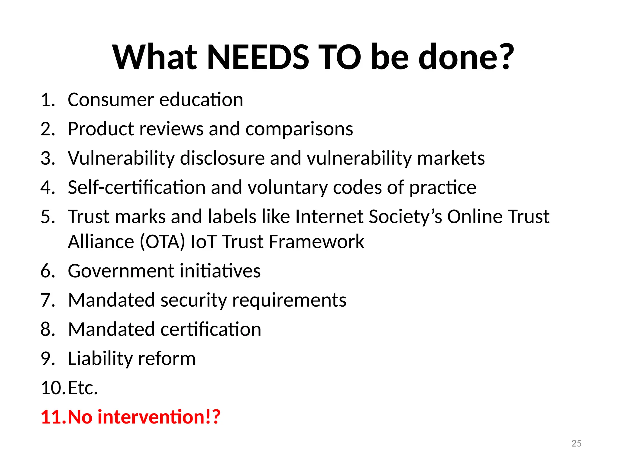 25
What NEEDS TO be done?
1. Consumer education
2. Product reviews and comparisons
3. Vulnerability disclosure and vulnerability markets
4. Self-certification and voluntary codes of practice
5. Trust marks and labels like Internet Society’s Online Trust
Alliance (OTA) IoT Trust Framework
6. Government initiatives
7. Mandated security requirements
8. Mandated certification
9. Liability reform
10.Etc.
11.No intervention!?
 