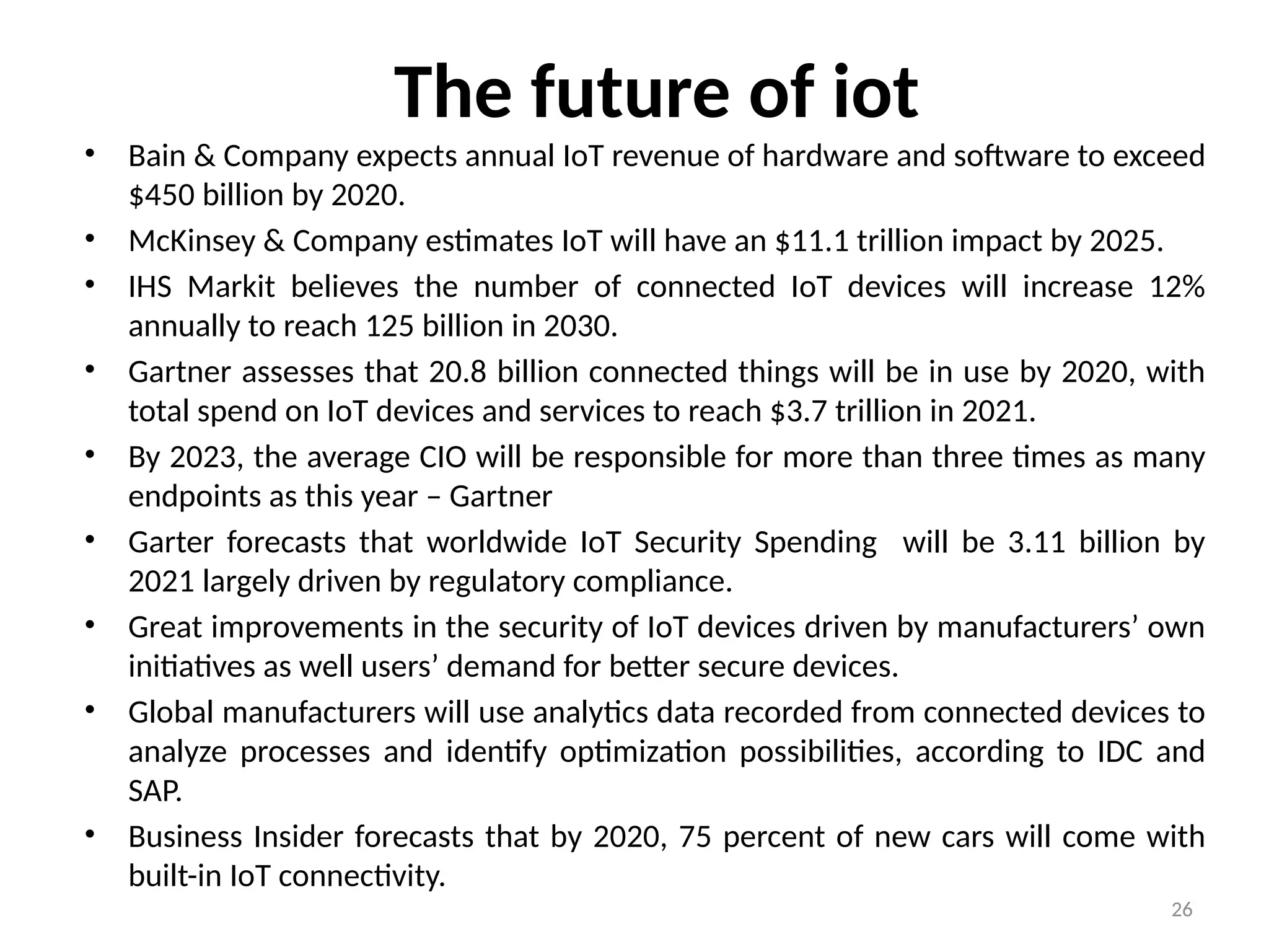 26
The future of iot
• Bain & Company expects annual IoT revenue of hardware and software to exceed
$450 billion by 2020.
• McKinsey & Company estimates IoT will have an $11.1 trillion impact by 2025.
• IHS Markit believes the number of connected IoT devices will increase 12%
annually to reach 125 billion in 2030.
• Gartner assesses that 20.8 billion connected things will be in use by 2020, with
total spend on IoT devices and services to reach $3.7 trillion in 2021.
• By 2023, the average CIO will be responsible for more than three times as many
endpoints as this year – Gartner
• Garter forecasts that worldwide IoT Security Spending will be 3.11 billion by
2021 largely driven by regulatory compliance.
• Great improvements in the security of IoT devices driven by manufacturers’ own
initiatives as well users’ demand for better secure devices.
• Global manufacturers will use analytics data recorded from connected devices to
analyze processes and identify optimization possibilities, according to IDC and
SAP.
• Business Insider forecasts that by 2020, 75 percent of new cars will come with
built-in IoT connectivity.
 