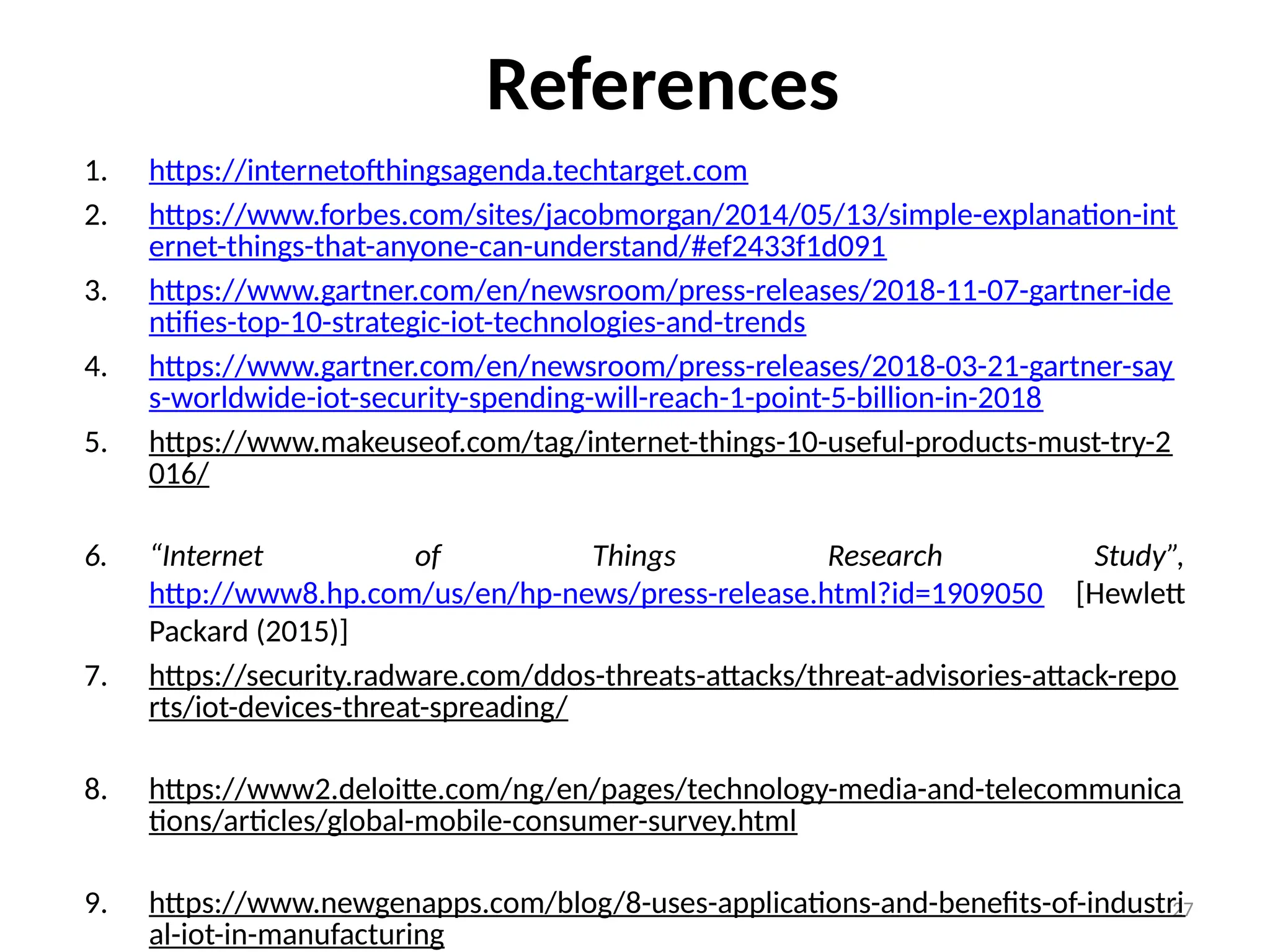 27
References
1. https://internetofthingsagenda.techtarget.com
2. https://www.forbes.com/sites/jacobmorgan/2014/05/13/simple-explanation-int
ernet-things-that-anyone-can-understand/#ef2433f1d091
3. https://www.gartner.com/en/newsroom/press-releases/2018-11-07-gartner-ide
ntifies-top-10-strategic-iot-technologies-and-trends
4. https://www.gartner.com/en/newsroom/press-releases/2018-03-21-gartner-say
s-worldwide-iot-security-spending-will-reach-1-point-5-billion-in-2018
5. https://www.makeuseof.com/tag/internet-things-10-useful-products-must-try-2
016/
6. “Internet of Things Research Study”,
http://www8.hp.com/us/en/hp-news/press-release.html?id=1909050 [Hewlett
Packard (2015)]
7. https://security.radware.com/ddos-threats-attacks/threat-advisories-attack-repo
rts/iot-devices-threat-spreading/
8. https://www2.deloitte.com/ng/en/pages/technology-media-and-telecommunica
tions/articles/global-mobile-consumer-survey.html
9. https://www.newgenapps.com/blog/8-uses-applications-and-benefits-of-industri
al-iot-in-manufacturing
 