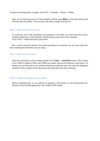 To open an existing project example, select File → Example → Basics → Blink.
Here, we are selecting just one of the examples with the name Blink. It turns the LED on and
off with some time delay. You can select any other example from the list.
Step 6 − Select your Arduino board.
To avoid any error while uploading your program to the board, you must select the correct
Arduino board name, which matches with the board connected to your computer.
Go to Tools → Board and select your board.
Here, we have selected Arduino Uno board according to our tutorial, but you must select the
name matching the board that you are using.
Step 7 − Select your serial port.
Select the serial device of the Arduino board. Go to Tools → Serial Port menu. This is likely
to be COM3 or higher (COM1 and COM2 are usually reserved for hardware serial ports). To
findout, you can disconnect your Arduino board and re-open the menu, the entry that disappears
should be of the Arduino board. Reconnect the board and select that serial port.
Step 8 − Upload the program to your board.
Before explaining how we can upload our program to the board, we must demonstrate the
function of each symbol appearing in the Arduino IDE toolbar.
 