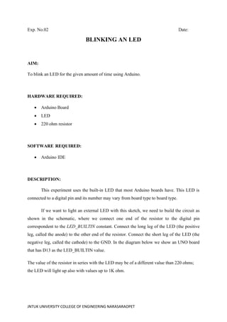 JNTUK UNIVERSITY COLLEGE OF ENGINEERING NARASARAOPET
Exp. No.02 Date:
BLINKING AN LED
AIM:
To blink an LED for the given amount of time using Arduino.
HARDWARE REQUIRED:
• Arduino Board
• LED
• 220 ohm resistor
SOFTWARE REQUIRED:
• Arduino IDE
DESCRIPTION:
This experiment uses the built-in LED that most Arduino boards have. This LED is
connected to a digital pin and its number may vary from board type to board type.
If we want to light an external LED with this sketch, we need to build the circuit as
shown in the schematic, where we connect one end of the resistor to the digital pin
correspondent to the LED_BUILTIN constant. Connect the long leg of the LED (the positive
leg, called the anode) to the other end of the resistor. Connect the short leg of the LED (the
negative leg, called the cathode) to the GND. In the diagram below we show an UNO board
that has D13 as the LED_BUILTIN value.
The value of the resistor in series with the LED may be of a different value than 220 ohms;
the LED will light up also with values up to 1K ohm.
 
