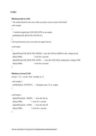 JNTUK UNIVERSITY COLLEGE OF ENGINEERING NARASARAOPET
CODE:
Blinking built-in LED:
// the setup function runs once when you press reset or power the board
void setup()
{
// initialize digital pin LED_BUILTIN as an output.
pinMode(LED_BUILTIN, OUTPUT);
}
// the loop function runs over and over again forever
void loop()
{
digitalWrite(LED_BUILTIN, HIGH); // turn the LED on (HIGH is the voltage level)
delay(1000); // wait for a second
digitalWrite(LED_BUILTIN, LOW); // turn the LED off by making the voltage LOW
delay(1000); // wait for a second
}
Blinking external LED:
int led = 13; // set the "led" variable as 13
void setup() {
pinMode(led, OUTPUT); // designate port 13 as output
}
void loop() {
digitalWrite(led, HIGH); // turn the led on
delay(1000); // wait for 1 second
digitalWrite(led, LOW); // turn the led off
delay(1000); // wait for a second
}
 