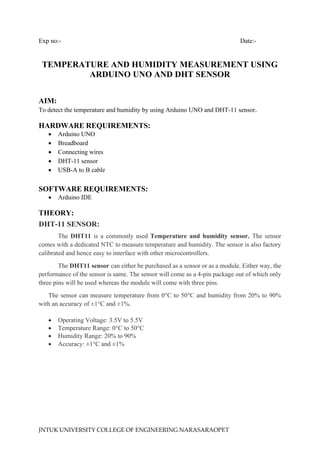 JNTUK UNIVERSITY COLLEGE OF ENGINEERING NARASARAOPET
Exp no:- Date:-
TEMPERATURE AND HUMIDITY MEASUREMENT USING
ARDUINO UNO AND DHT SENSOR
AIM:
To detect the temperature and humidity by using Arduino UNO and DHT-11 sensor.
HARDWARE REQUIREMENTS:
• Arduino UNO
• Breadboard
• Connecting wires
• DHT-11 sensor
• USB-A to B cable
SOFTWARE REQUIREMENTS:
• Arduino IDE
THEORY:
DHT-11 SENSOR:
The DHT11 is a commonly used Temperature and humidity sensor. The sensor
comes with a dedicated NTC to measure temperature and humidity. The sensor is also factory
calibrated and hence easy to interface with other microcontrollers.
The DHT11 sensor can either be purchased as a sensor or as a module. Either way, the
performance of the sensor is same. The sensor will come as a 4-pin package out of which only
three pins will be used whereas the module will come with three pins.
The sensor can measure temperature from 0°C to 50°C and humidity from 20% to 90%
with an accuracy of ±1°C and ±1%.
• Operating Voltage: 3.5V to 5.5V
• Temperature Range: 0°C to 50°C
• Humidity Range: 20% to 90%
• Accuracy: ±1°C and ±1%
 