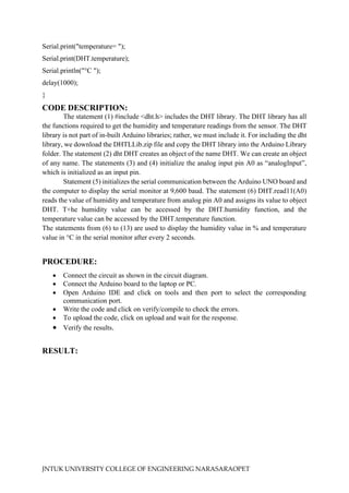 JNTUK UNIVERSITY COLLEGE OF ENGINEERING NARASARAOPET
Serial.print("temperature= ");
Serial.print(DHT.temperature);
Serial.println("°C ");
delay(1000);
}
CODE DESCRIPTION:
The statement (1) #include <dht.h> includes the DHT library. The DHT library has all
the functions required to get the humidity and temperature readings from the sensor. The DHT
library is not part of in-built Arduino libraries; rather, we must include it. For including the dht
library, we download the DHTLLib.zip file and copy the DHT library into the Arduino Library
folder. The statement (2) dht DHT creates an object of the name DHT. We can create an object
of any name. The statements (3) and (4) initialize the analog input pin A0 as “analogInput”,
which is initialized as an input pin.
Statement (5) initializes the serial communication between the Arduino UNO board and
the computer to display the serial monitor at 9,600 baud. The statement (6) DHT.read11(A0)
reads the value of humidity and temperature from analog pin A0 and assigns its value to object
DHT. T+he humidity value can be accessed by the DHT.humidity function, and the
temperature value can be accessed by the DHT.temperature function.
The statements from (6) to (13) are used to display the humidity value in % and temperature
value in °C in the serial monitor after every 2 seconds.
PROCEDURE:
• Connect the circuit as shown in the circuit diagram.
• Connect the Arduino board to the laptop or PC.
• Open Arduino IDE and click on tools and then port to select the corresponding
communication port.
• Write the code and click on verify/compile to check the errors.
• To upload the code, click on upload and wait for the response.
• Verify the results.
RESULT:
 