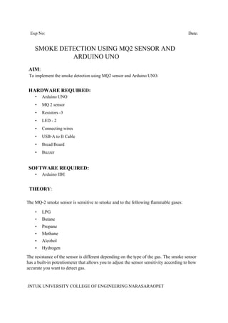 JNTUK UNIVERSITY COLLEGE OF ENGINEERING NARASARAOPET
Exp No: Date:
SMOKE DETECTION USING MQ2 SENSOR AND
ARDUINO UNO
AIM:
To implement the smoke detection using MQ2 sensor and Arduino UNO.
HARDWARE REQUIRED:
• Arduino UNO
• MQ 2 sensor
• Resistors -3
• LED - 2
• Connecting wires
• USB-A to B Cable
• Bread Board
• Buzzer
SOFTWARE REQUIRED:
• Arduino IDE
THEORY:
The MQ-2 smoke sensor is sensitive to smoke and to the following flammable gases:
• LPG
• Butane
• Propane
• Methane
• Alcohol
• Hydrogen
The resistance of the sensor is different depending on the type of the gas. The smoke sensor
has a built-in potentiometer that allows you to adjust the sensor sensitivity according to how
accurate you want to detect gas.
 