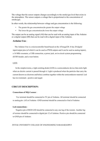JNTUK UNIVERSITY COLLEGE OF ENGINEERING NARASARAOPET
The voltage that the sensor outputs changes accordingly to the smoke/gas level that exists in
the atmosphere. The sensor outputs a voltage that is proportional to the concentration of
smoke/gas.
In other words, the relationship between voltage and gas concentration is the following:
• The greater the gas concentration,the greater the output voltage
• The lower the gas concentration,the lower the output voltage
The output can be an analog signal (A0) that can be read with an analog input of the Arduino
or a digital output (D0) that can be read with a digital input of the Arduino.
Arduino Uno :
The Arduino Uno is a microcontroller board based on the ATmega328. It has 20 digital
input/output pins (of which 6 can be used as PWM outputs and 6 can be used as analog inputs),
a 16 MHz resonator, a USB connection, a power jack, an in-circuit system programming
(ICSP) header, and a reset button.
LED:
In the simplest terms, a light-emitting diode (LED) is a semiconductor device that emits light
when an electric current is passed through it. Light is produced when the particles that carry the
current (known as electrons and holes) combine together within the semiconductor material. Led
has two terminals : positive and negati
CIRCUIT DESCRIPTION:
Connections of MQ-2 sensor :
Vcc terminal should be connected to 5V pin of Arduino. A0 terminal should be connected
to analog pin (A5) of Arduino GND terminal should be connected to Gnd of Arduino.
Led connections :
Negative pin of RED LED should be connected to any one leg of the resistor. Another leg
of resistor should be connected to digital pin 12 of Arduino. Positive pin should be connected
to GND pin of Arduino.
 
