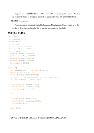 JNTUK UNIVERSITY COLLEGE OF ENGINEERING NARASARAOPET
Negative pin of GREEN LED should be connected to any one leg of the resistor. Another
leg of resistor should be connected to pin 11 of Arduino. Positive pin connected to GND.
BUZZER connections:
Positive terminal connected to pin 10 of Arduino. Negative pin of Buzzer is given to the
one leg of the resistor and another leg of resistor is connected to the GND.
SOURCE CODE:
int redLed = 12;
int greenLed = 11;
int buzzer = 10;
int smokeA0 = A5;
// Your threshold value
int sensorThres = 400;
void setup() {
pinMode(redLed, OUTPUT);
pinMode(greenLed, OUTPUT);
pinMode(buzzer, OUTPUT);
pinMode(smokeA0, INPUT);
Serial.begin(9600);
}
void loop() {
int analogSensor = analogRead(smokeA0);
Serial.print("Pin A0: ");
Serial.println(analogSensor);
// Checks if it has reached the threshold value
if (analogSensor > sensorThres)
{
digitalWrite(redLed, HIGH);
digitalWrite(greenLed, LOW);
tone(buzzer, 1000, 200);
}
else
{
digitalWrite(redLed, LOW);
digitalWrite(greenLed, HIGH);
noTone(buzzer);
}
delay(100);
}
 