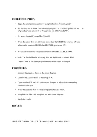 JNTUK UNIVERSITY COLLEGE OF ENGINEERING NARASARAOPET
CODE DESCRIPTION:
• Begin the serial communication by using the function "Serial.begin()".
• Set the baud rate as 9600. Then set the digital pin 12 as a "redLed" pin.Set the pin 11 as
a “greenLed” and set pin 10 as “buzzer”.Set pin A5 to “smokeA0”.
• Set sensor threshold(“sensorThres”) to 400
• When the sensor does not detect any smoke then the GREEN led is turned ON and
when smoke is detected RED led and BUZZER gets turned ON .
• We can observe smoke concentration values in the SERIAL MONITOR.
• Note: The threshold value is varying from one application to another. Here
‘sensorThres’ in the above program can vary when circuit is changed.
PROCEDURE:
• Connect the circuit as shown in the circuit diagram
• Connect the Arduino board to the laptop or PC
• Open Arduino IDE and click on tools and then port to select the corresponding
communication port.
• Write the code and click on verify/compile to check the errors.
• To upload the code click on upload and wait for the response.
• Verify the results.
RESULT:
 