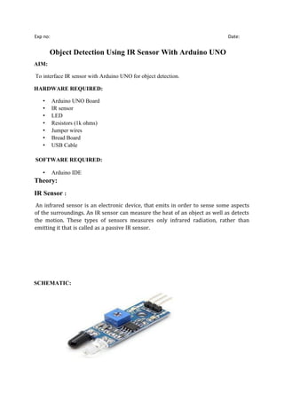 Exp no: Date:
Object Detection Using IR Sensor With Arduino UNO
AIM:
To interface IR sensor with Arduino UNO for object detection.
HARDWARE REQUIRED:
• Arduino UNO Board
• IR sensor
• LED
• Resistors (1k ohms)
• Jumper wires
• Bread Board
• USB Cable
SOFTWARE REQUIRED:
• Arduino IDE
Theory:
IR Sensor :
An infrared sensor is an electronic device, that emits in order to sense some aspects
of the surroundings. An IR sensor can measure the heat of an object as well as detects
the motion. These types of sensors measures only infrared radiation, rather than
emitting it that is called as a passive IR sensor.
SCHEMATIC:
 