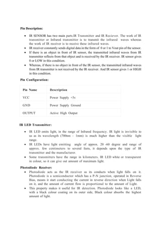 Pin Description:
• IR SENSOR has two main parts.IR Transmitter and IR Reciever. The work of IR
transmitter or Infrared transmitter is to transmit the infrared waves whereas
the work of IR receiver is to receive these infrared waves.
• IR receiver constantly sends digital data in the form of 0 or 1 to Vout pin of the sensor.
• If there is an object in front of IR sensor, the transmitted infrared waves from IR
transmitter reflects from that object and is received by the IR receiver. IR sensor gives
0 or LOW in this condition.
• Whereas, if there is no object in front of the IR sensor, the transmitted infrared waves
from IR transmitter is not received by the IR receiver. And IR sensor gives 1 or HIGH
in this condition.
Pin Configuration:
Pin Name Description
VCC Power Supply +5v
GND Power Supply Ground
OUTPUT Active High Output
IR LED Transmitter:
• IR LED emits light, in the range of Infrared frequency. IR light is invisible to
us as its wavelength (700nm – 1mm) is much higher than the visible light
range.
• IR LEDs have light emitting angle of approx. 20 -60 degree and range of
approx. few centimeters to several feets, it depends upon the type of IR
transmitter and the manufacturer.
• Some transmitters have the range in kilometers. IR LED white or transparent
in colour, so it can give out amount of maximum light.
Photodiode Receiver:
• Photodiode acts as the IR receiver as its conducts when light falls on it.
Photodiode is a semiconductor which has a P-N junction, operated in Reverse
Bias, means it start conducting the current in reverse direction when Light falls
on it, and the amount of current flow is proportional to the amount of Light.
• This property makes it useful for IR detection. Photodiode looks like a LED,
with a black colour coating on its outer side, Black colour absorbs the highest
amount of light.
 