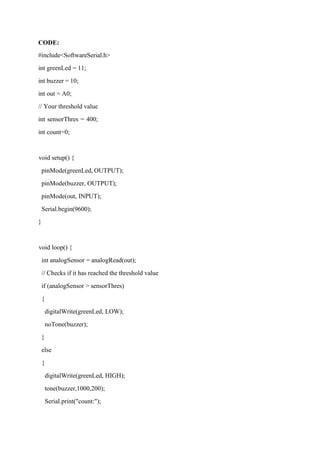 CODE:
#include<SoftwareSerial.h>
int greenLed = 11;
int buzzer = 10;
int out = A0;
// Your threshold value
int sensorThres = 400;
int count=0;
void setup() {
pinMode(greenLed, OUTPUT);
pinMode(buzzer, OUTPUT);
pinMode(out, INPUT);
Serial.begin(9600);
}
void loop() {
int analogSensor = analogRead(out);
// Checks if it has reached the threshold value
if (analogSensor > sensorThres)
{
digitalWrite(greenLed, LOW);
noTone(buzzer);
}
else
{
digitalWrite(greenLed, HIGH);
tone(buzzer,1000,200);
Serial.print("count:");
 